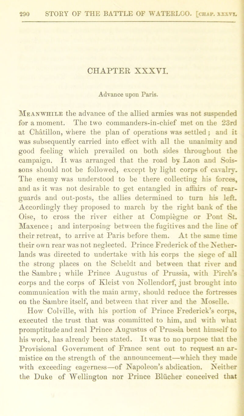 CHAPTER XXXYI. Advance upon Paris. Meanwhile the advance of the allied armies was not suspended for a moment. The two commanders-in-chief met on the 23rd at Chatillon, where the plan of operations was settled; and it was subsequently carried into effect with all the unanimity and good feeling which prevailed on both sides throughout the campaign. It was arranged that the road by Laon and Sois- sons should not be followed, except by light corps of cavalry. The enemy was understood to be there collecting his forces, and as it was not desirable to get entangled in affairs of rear- guards and out-posts, the allies determined to turn his left. Accordingly they proposed to march by the right bank of the Oise, to cross the river either at Compiegne or Pont St. Maxence ; and interposing between the fugitives and the line of their retreat, to arrive at Paris before them. At the same time their own rear was not neglected. Prince Frederick of the Nether- lands was directed to undertake with his corps the siege of all the strong places on the Scheldt and between that river and the Sambre; while Prince Augustus of Prussia, with Pirch’s corps and the corps of Kleist von Nollendorf, just brought into communication with the main army, should reduce the fortresses on the Sambre itself, and between that river and the Moselle. How Colville, with his portion of Prince Frederick’s corps, , executed the trust that was committed to him, and with what promptitude and zeal Prince Augustus of Prussia bent himself to his work, has already been stated. It was to no purpose that the Provisional Government of France sent out to request an ar- mistice on the strength of the announcement—which they made with exceeding eagerness—of Napoleon’s abdication. Neither the Duke of Wellington nor Prince Bliicher conceived that