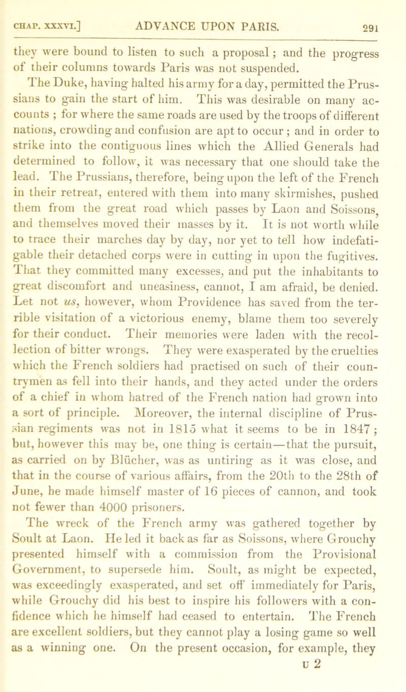 they were bound to listen to such a proposal; and the progress of their columns towards Paris was not suspended. The Duke, having halted his army for a day, permitted the Prus- sians to gain the start of him. This was desirable on many ac- counts ; for where the same roads are used by the troops of different nations, crowding and confusion are apt to occur; and in order to strike into the contiguous lines which the Allied Generals had determined to follow, it was necessary that one should take the lead. The Prussians, therefore, being upon the left of the French in their retreat, entered with them into many skirmishes, pushed them from the great road which passes by Laon and Soissons, and themselves moved their masses by it. It is not worth while to trace their marches day by day, nor yet to tell how indefati- gable their detached corps were in cutting in upon the fugitives. That they committed many excesses, and put the inhabitants to great discomfort and uneasiness, cannot, I am afraid, be denied. Let not us, however, whom Providence has saved from the ter- rible visitation of a victorious enemy, blame them too severely for their conduct. Their memories were laden with the recol- lection of bitter wrongs. They were exasperated by the cruelties which the French soldiers had practised on such of their coun- trymen as fell into their hands, and they acted under the orders of a chief in whom hatred of the French nation had grown into a sort of principle. Moreover, the internal discipline of Prus- sian regiments was not in 1815 what it seems to be in 1847 ; but, however this may be, one thing is certain—that the pursuit, as carried on by Bliicher, was as untiring as it was close, and that in the course of various affairs, from the 20th to the 28th of June, he made himself master of 16 pieces of cannon, and took not fewer than 4000 prisoners. The wreck of the French army was gathered together by Soult at Laon. He led it back as far as Soissons, where Grouchy presented himself with a commission from the Provisional Government, to supersede him. Soult, as might be expected, was exceedingly exasperated, and set off immediately for Paris, while Grouchy did his best to inspire his followers with a con- fidence which he himself had ceased to entertain. The French are excellent soldiers, but they cannot play a losing game so well as a winning one. On the present occasion, for example, they u 2