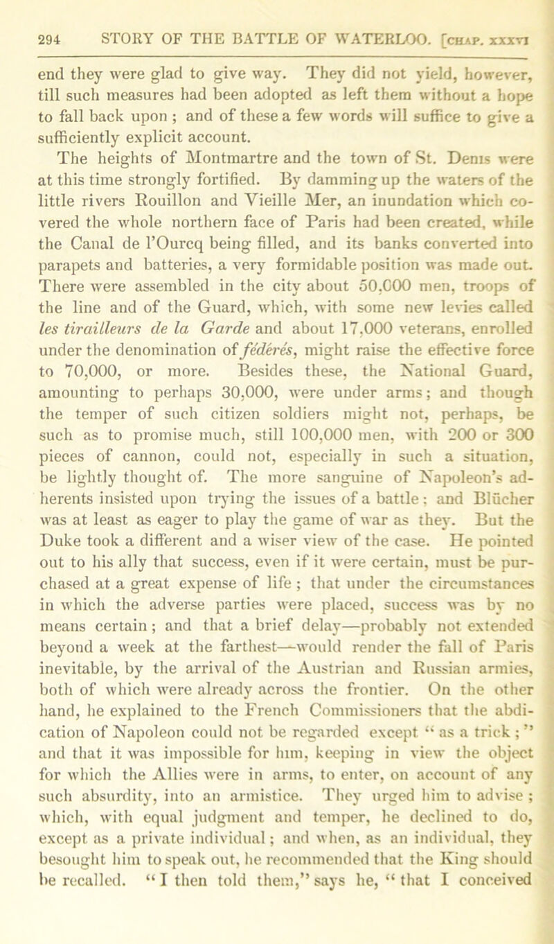end they were glad to give way. They did not yield, however, till such measures had been adopted as left them without a hope to fall back upon ; and of these a few words will suffice to give a sufficiently explicit account. The heights of Montmartre and the town of St. Dents were at this time strongly fortified. By damming up the waters of the little rivers Bouillon and Yieille Mer, an inundation which co- vered the whole northern face of Paris had been created, while the Canal de l’Ourcq being filled, and its banks converted into parapets and batteries, a very formidable position was made out. There were assembled in the city about 50,COO men, troops of the line and of the Guard, which, with some new levies called les tirailleurs de la Garde and about 17,000 veterans, enrolled under the denomination offederes, might raise the effective force to 70,000, or more. Besides these, the National Guard, amounting to perhaps 30,000, were under arms; and though the temper of such citizen soldiers might not, perhaps, be such as to promise much, still 100,000 men, with 200 or 300 pieces of cannon, could not, especially in such a situation, be lightly thought of. The more sanguine of Napoleon’s ad- herents insisted upon tlying the issues of a battle ; and Bliicher was at least as eager to play the game of war as they. But the Duke took a different and a wiser view of the case. He pointed out to his ally that success, even if it were certain, must be pur- chased at a great expense of life ; that under the circumstances in which the adverse parties were placed, success was by no means certain; and that a brief delay—probably not extended beyond a week at the farthest—would render the fall of Paris inevitable, by the arrival of the Austrian and Russian armies, both of which were already across the frontier. On the other hand, he explained to the French Commissioners that the abdi- cation of Napoleon could not be regarded except “ as a trick ; ” and that it was impossible for Inm, keeping in view the object for which the Allies were in arms, to enter, on account of any such absurdity, into an armistice. They urged him to advise ; which, with equal judgment and temper, he declined to do, except as a private individual; and when, as an individual, they besought him to speak out, he recommended that the King should be recalled. “I then told them,” says he, “ that I conceived