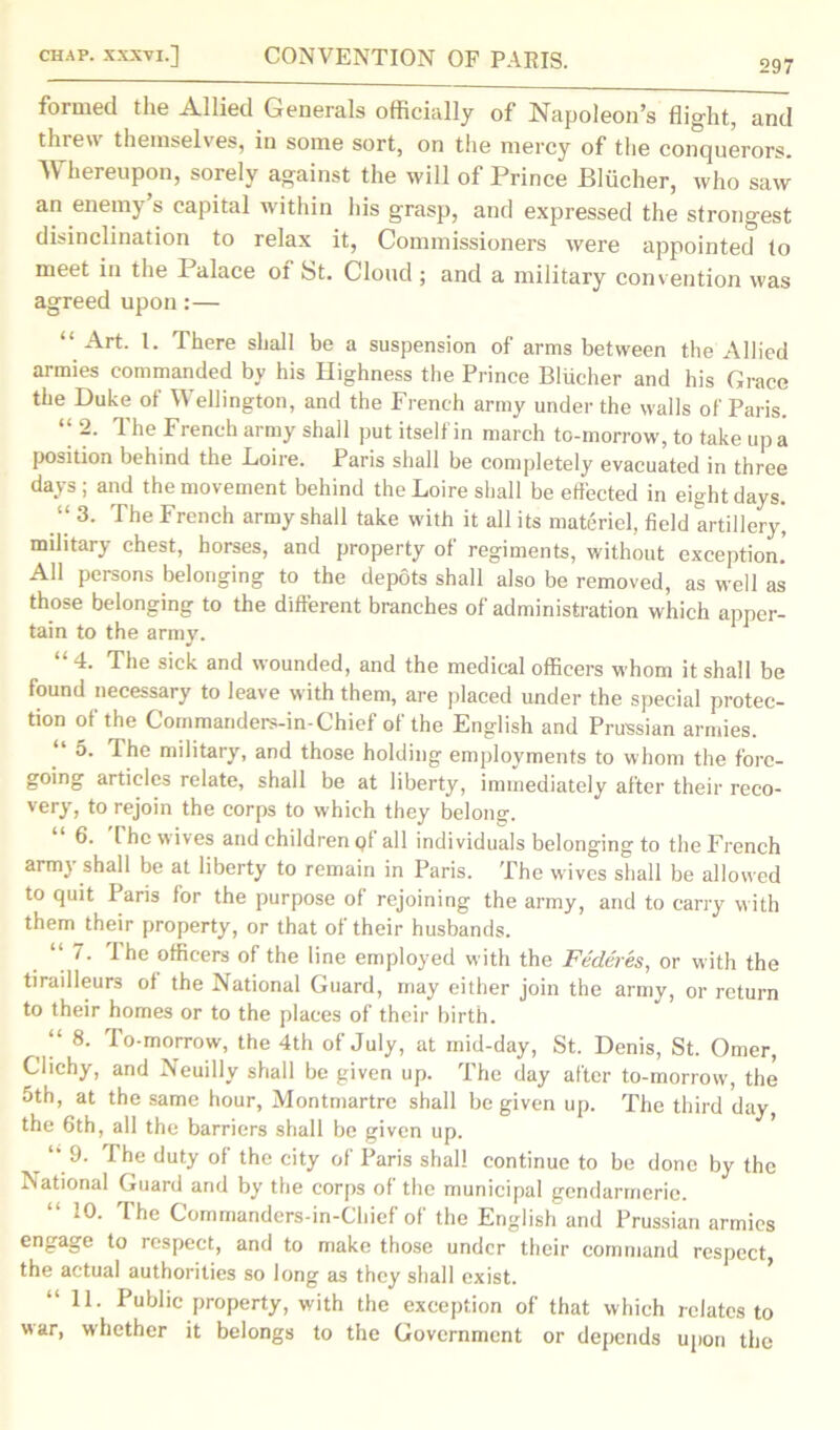 297 formed the Allied Generals officially of Napoleon’s flight, and threw themselves, in some sort, on the mercy of the conquerors. Whereupon, sorely against the will of Prince Blucher, who saw an enemy s capital within his grasp, and expressed the strongest disinclination to relax it, Commissioners were appointed to meet in the 1 alace of St. Cloud ; and a military convention was agreed upon:— “ Art. 1. There shall be a suspension of arms between the Allied armies commanded by his Highness the Prince Blucher and his Grace the Duke of Wellington, and the French army under the walls of Paris. “ -■ The French army shall put itself in march to-morrow, to take up a position behind the .Loire. Paris shall be completely evacuated in three days ; and the movement behind the Loire shall be effected in eight days. “ 3. The French army shall take with it all its materiel, field artillery', mditary chest, horses, and property of regiments, without exception. All persons belonging to the depots shall also be removed, as well as those belonging to the different branches of administration which apper- tain to the army. “4. The sick and wounded, and the medical officers whom it shall be found necessary to leave with them, are placed under the special protec- tion of the Commanders-in-Chief of the English and Prussian armies. 5. The military, and those holding employments to whom the fore- going articles relate, shall be at liberty, immediately after their reco- very, to rejoin the corps to which they belong. 6. I he wives and children pi all individuals belonging to the French arim shall be at liberty to remain in Paris. The wives shall be allowed to quit Paris for the purpose of rejoining the army, and to carry with them their property, or that of their husbands. “ 7- ^he officers of the line employed with the Federes, or with the tirailleurs ot the National Guard, may either join the army, or return to their homes or to the places of their birth. ‘‘ 8. Po-morrow, the 4th of July, at mid-day, St. Denis, St. Omer, Clichy, and Neuilly shall be given up. The day after to-morrow, the 5th, at the same hour, Montmartre shall be given up. The third day, the 6th, all the barriers shall be given up. “ 9. The duty of the city of Paris shall continue to be done by the National Guard and by the corps of the municipal gendarmerie. “ 10. The Commanders-in-Chief of the English and Prussian armies engage to respect, and to make those under their command respect, the actual authorities so long as they shall exist. “ 1L Public property, with the exception of that which relates to war, whether it belongs to the Government or depends upon the