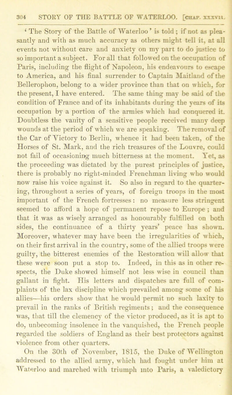 ‘ The Story of the Battle of Waterloo ’ is told ; if not as plea- santly and with as much accuracy as others might tell it, at all events not without care and anxiety on my part to do justice to so important a subject. For all that followed on the occupation of Paris, including the flight of Napoleon, his endeavours to escape to America, and his final surrender to Captain Maitland of the Bellerophon, belong to a wider province than that on which, for the present, I have entered. The same thing may be said of the condition of France and of its inhabitants during the years of its occupation by a portion of the armies which had conquered it. Doubtless the vanity of a sensitive people received many deep wounds at the period of which we are speaking. The removal of the Car of Victory to Berlin, whence it had been taken, of the Horses of St. Mark, and the rich treasures of the Louvre, could not fail of occasioning much bitterness at the moment. Tet, as the proceeding was dictated by the purest principles of justice, there is probably no right-minded Frenchman living who would now raise his voice against it. So also in regard to the quarter- ing, throughout a series of years, of foreign troops in the most important of the French fortresses: no measure less stringent seemed to afford a hope of permanent repose to Europe ; and that it was as wisely arranged as honourably fulfilled on both sides, the continuance of a thirty years’ peace has shown. Moreover, whatever may have been the irregularities of which, on their first arrival in the country, some of the allied troops were guilty, the bitterest enemies of the Restoration will allow that these were soon put a stop to. Indeed, in this as in other re- spects, the Duke showed himself not less wise in council than gallant in fight. His letters and dispatches are full of com- plaints of the lax discipline which prevailed among some of his allies—his orders show that he would permit no such laxity to prevail in the ranks of British regiments; and the consequence was, that till the clemency of the victor produced, as it is apt to do, unbecoming insolence in the vanquished, the French people regarded the soldiers of England as their best protectors against violence from other quarters. On the 30th of November, 1S15, the Duke of Wellington addressed to the allied army, which had fought under him at Waterloo and marched with triumph into Paris, a valedictory