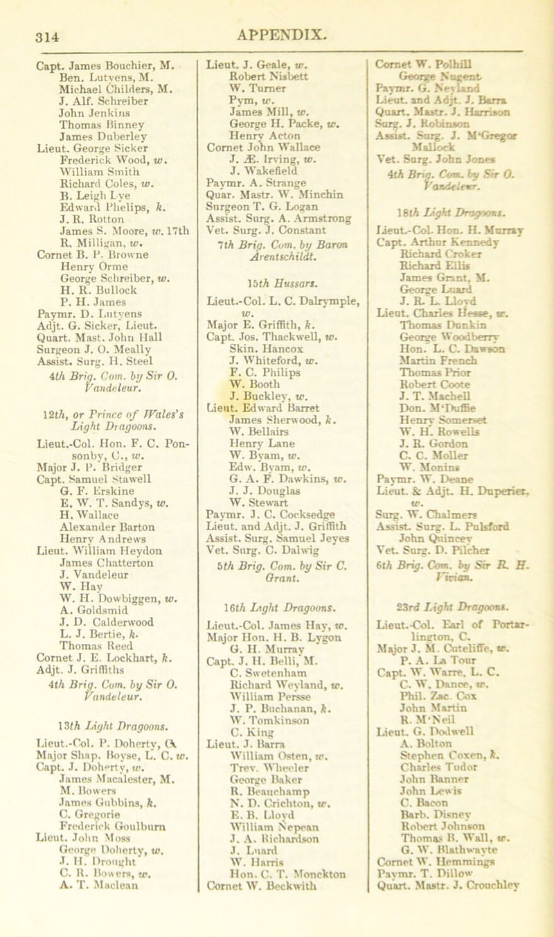 Capt. James Bouchier, M. Ben. Lutyens, M. Michael Childers, M. J. Alf. Schreiber John Jenkins Thomas Binney James Duberley Lieut. George Sicker Frederick Wood, to. William Smith Richard Coles, w. B. Leigh Lye Edward Phelips, ft. J. R. Rotton James S. Moore, w. 17th R. Milligan, tv. Cornet B. F. Browne Henry Orme George Schreiber, to. H. R. Bullock P. H. James Paymr. D. Lutyens Adjt. G. Sicker, Lieut. Quart. Mast. John Hall Surgeon J. O. Meally Assist. Surg. H. Steel 4th Brig. Com. by Sir 0. Vandeleur. 12th, or Frince of Wales's Light Dragoons. Lieut.-Col. Hon. F. C. Pon- sonby, C., to. Major J. F. Bridger Capt. Samuel Stawell G. F. Lrskine E. W. T. Sandys, to. H. Wallace Alexander Barton Henry Andrews Lieut. William Hey don James Chatterton J. Vandeleur W. Hay W. H. Dowbiggen, to. A. Goldsmid J. D. Calderwood L. J. Bertie, ft. Thomas Reed Cornet J. E. Lockhart, ft. Adjt. J. Grifilths 4th Brig. Cum. by Sir 0. Vandeleur. 13th Juight Dragoons. Lieut.-Col. P. Doherty, (A Major Shap. Bovse, L. C. to. Capt. J. I)oh°rty, to. James Macalester, M. M. Bowers James Gubbins, ft. C. Gregorie Frederick Goulbum Lieut. John Moss George Doherty, to. •T. H. Drought C. R. Bowers, w. A. T. Maclean Lieut. J. Geale, to. Robert Niabett W. Turner Pym, to. James Mill, to. George H. Packe, to. Henry Acton Comet John Wallace J. JE. Irving, to. J. Wakefield Paymr. A. Strange Quar. Mastr. W. Minchin Surgeon T. G. Logan Assist. Surg. A. Armstrong Vet. Surg. J. Constant 7th Brig. Com. by Baron Arentschildt. 15 th Hussars. Lieut.-Col. L. C. Dalrymple, to. Major E. Griffith, ft. Capt. Jos. Thackwell, w. Skin. Hancox J. Whiteford, to. F. C. Philips W. Booth J. Buckley, to. Lieut. Edward Barret James Sherwood, ft. W. Bellairs Henry Lane W. Bvam, to. Edw. Byam, to. G. A. F. Dawkins, to. J. J. Douglas W. Stewart Paymr. J. C. Cocksedge Lieut, and Adjt. J. Griffith Assist. Surg. Samuel Jeyes Vet. Surg. C. Dal wig bth Brig. Com. by Sir C. Grant. 16th Ltght Dragoons. Lieut.-Col. James Hay, to. Major Hon. H. B. Lygon G. H. Murray Capt. J. IL Belli, M. C. Swetenham Richard Weyland, to. William Persse J. P. Buchanan, ft. W. Tomkinson C. King Lieut. J. Barra William Osten, to. Trev. Wheeler George Baker R. Beauchamp N. D. Crichton, to. E. B. Lloyd William Nepean J. A. Richardson J. Luard W. Harris Hon. C. T. Monckton Cornet W. Beckwith Comet W. Polhill George Nugent Paymr. G. Neyland Lieut, and Adjt. J. Barra Quart. Mattr. J. Harrison Surg. J. Robinson Assist. Surg. J. M‘Gregor Mallock Vet. Surg. John Jones 4tft Brig. Com. by Sir 0. Vandeleur. 18tft Light Dragoons. Iieut.-CoL Hon. H. Murray Capt. Arthur Kennedy Richard Croker Richard Ellis James Grant, M. George Luard J. R/L. Lloyd Lieut. Charles Hesse, to. Thomas Donkin George Wood berry Hon. L. C. Dawson Martin French Thomas Prior Robert Coote J. T. Mach ell Don. MTHiffie Henrv Somerset W. H*. Rowells J. R. Gordon C. C. Moller W. Monins Paymr. W. Deane Lieut. & Adjt. H. Duperier. to. Surg. W. Chalmers Assist. Surg. L. Pulsford John Quincey Vet. Surg. D. Pilcher 6th Brig. Com. by Sir R. H. Vivian. 23rd Light Dragoons. Lieut.-Col. Earl of Portar- lington, C. Major J. M. Cuteliffe, to. P. A. La Tour Capt. W. Wane, L. C. C. W. Dance, to. Phil. Zac Cox John Martin R.MNeil Lieut. G. Dodwell A. Bolton Stephen Coxen, ft. Charles Tudor John Banner John Lewis C. Bacon Barb. Disney Robert Johnson Thomas B. Wall, to. G. W. Blathwavte Comet W. Ilemmings Paymr. T. Dillow Quart. Mastr. J. Crouchley