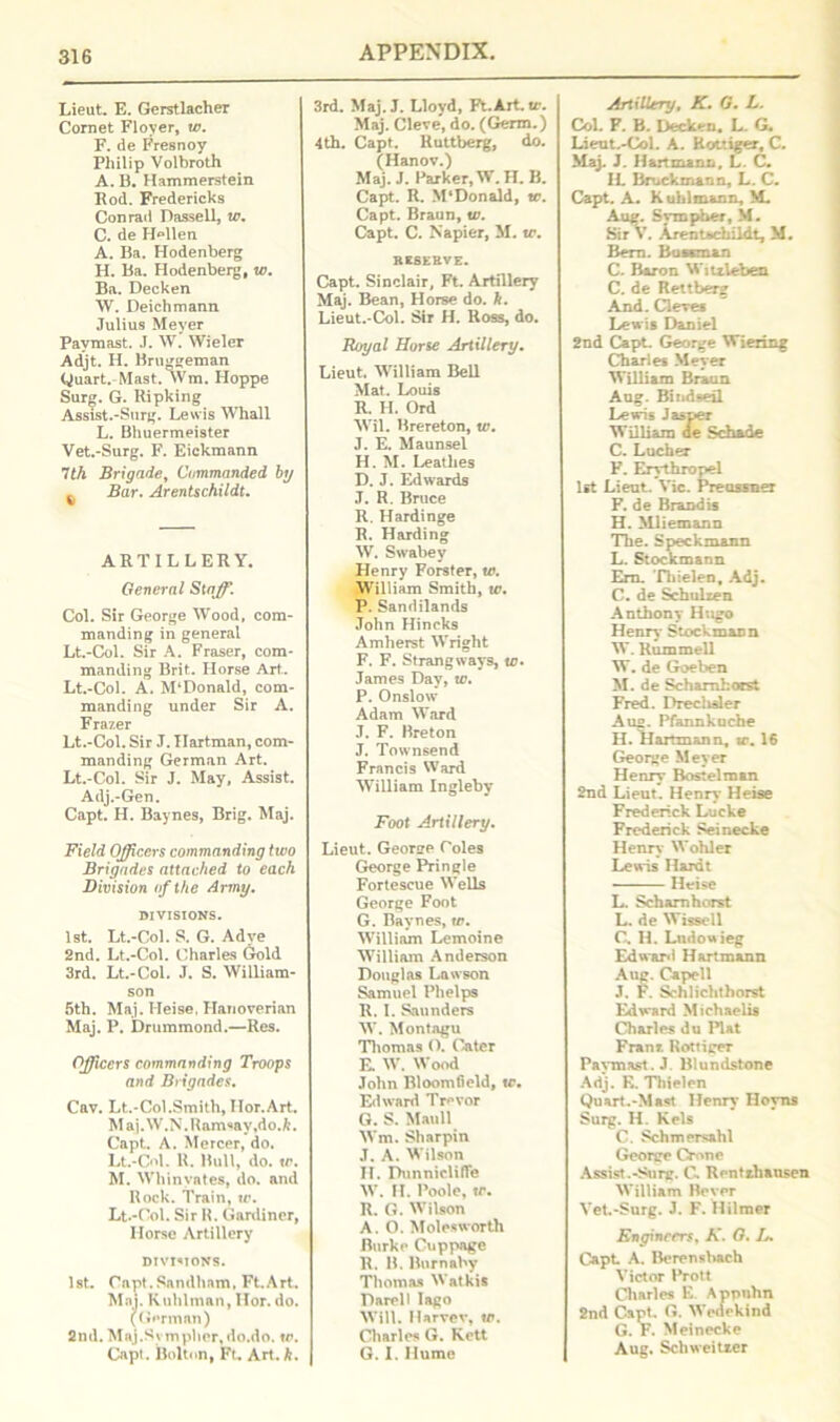 Lieut. E. Gerstlacher Cornet Floyer, to. F. de Fresnoy Philip Volbroth A. B. Hammerstein Bod. Fredericks Conrad Dassell, 10. C. de H^llen A. Ba. Hodenberg H. Ba. Hodenberg, w. Ba. Decken W. Deichmann Julius Meyer Pavmast. J. W. Wieler Adjt. H. Bru^geman Quart.Mast. Wm. Hoppe Surg. G. Ripking Assist.-Surg. Lewis Whall L. Bhuermeister Vet.-Surg. F. Eickmann 7til Brigade, Commanded by Bar. Arentschildt. ARTILLERY. General Staff. Col. Sir George Wood, com- manding in general Lt.-Col. Sir A. Fraser, com- manding Brit. Horse Art.. Lt.-Col. A. M‘Donald, com- manding under Sir A. Frazer Lt.-Col. Sir J. Hartman, com- manding German Art. Lt.-Col. Sir J. May, Assist. Adj.-Gen. Capt. H. Baynes, Brig. Maj. Field Officers commanding tivo Brigades attached to each Division of the Army. DIVISIONS. 1st. Lt.-Col. S. G. Adve 2nd. Lt.-Col. Charles Gold 3rd. Lt.-Col. J. S. William- son 5th. Maj. Heise, Hanoverian Maj. P. Drummond.—Res. Officers commanding Troops and Brigades. Cav. Lt.-Col.Smith, Hor.Art. Maj.W.N. Ramsay,do.fc. Capt. A. Mercer, do. Lt.-Col. U. Bull, do. tr. M. Whinvates, do. and Rock. Train, tr. Lt.-Col. Sir R. Gardiner, Horse Artillery divisions. 1st. Capt.Sandham. Ft.Art. Maj. Ku hi man, Hor. do. (German) 2nd. Mnj.Symphor, do.do. tr. Capt. Bolton, Ft, Art. k. 3rd. Maj.J. Lloyd, Ft.Art.tr. Maj. Cleve, do. (Germ.) 4th. Capt. Ruttberg, do. (Hanov.) Maj. J. Parker, W. II. B. Capt. R. M‘Donald, tr. Capt. Braun, tr. Capt. C. Napier, M. tr. reserve. Capt. Sinclair, Ft. Artillery Maj. Bean, Horse do. h. Lieut.-Col. Sir H. Ross, do. Royal Horse Artillery. Lieut. William Bell Mat. Louis R. H. Ord Wil. Brereton, tr. J. E. Maunsel H. M. Leathes D. J. Edwards J. R. Bruce R. Hardinge R. Harding W. Swabey Henry Forster, tr. William Smith, tr. P. Sandilands John Hincks Amherst Wright F. F. Strang ways, tr. James Day, tr. P. Onslow Adam Ward J. F. Breton J. Townsend Francis Ward William Inglebv Foot Artillery. Lieut. George Coles George Pringle Fortescue Wells George Foot G. Baynes, tr. William Lemoine William Anderson Douglas Lawson Samuel Phelps R. I. Saunders W. Montagu Thomas O. Cater E. W. Wood John Bloomfield, tr. Edward Trevor G. S. Man 11 Wm. Sharpin .T. A. Wilson II. Punnicliflfe W. H. Poole, tr. R. G. Wilson A. O. Moles worth Burke Cuppage R. B. Burnaby Thomas Watkis Darell lago Will. Ilarvev, tr. Charles G. Kett G. I. Hume Artillery, K. G. L. Col. F. B. Decken. L. G. Lieut.-Col. A. Rottiger, C. Maj. J. Hartmann, L. C. IL Brockmann, L. C. Capt. A. K uhlmann, M. Aug. Sympher, M. Sir V. Arentachildt, M. Bern. Buscman C. Baron Witxleben C. de Rettberg And. Cleves Lewis Daniel 2nd Capt. George Wiering Charles Meyer William Braun Aug. Bindseil Lewis Jasper William de Sch&de C. Lucher F. Erythropel 1st Lieut. Vic. Preussner F. de Brandis H. Mliemann The. S peck man n L. Stockmann Em. Tliielen, Adj. C. de Schulxen Anthony Hugo Henry Stockmann W. Rummell W. de Goeben M. de Schamhorst Fred. Dreclisler Aug. Pfannkuche H. Hartmann, tr. 16 George Meyer Henry Bostelman 2nd Lieut. Henry Heise Frederick Lucke Frederick Seinecke Henry Wohler Lewis Hardt Heise L. Schamhorst L. de Wissell C. H. Lndouieg Edward Hartmann Aug. Capell •T. F. Schliclithorst Edward Michaelis Charles du Plat Franr. Rottiger Pavmast. J. Blundstone Adj. R. Tliielen Quart.-Mast Henry Hoyns Surg. H. Kels C. Schmersahl George Crone Assist.-Surg. C. Rentthansen William Bever Vet.-Surg. J. F. Hilmer Engineers, K. G. L, Capt A. Berensbach Victor Prott Charles E. Appnhn 2nd Capt. G. Wedekind G. F. Meinecke Aug. Scliweitxer