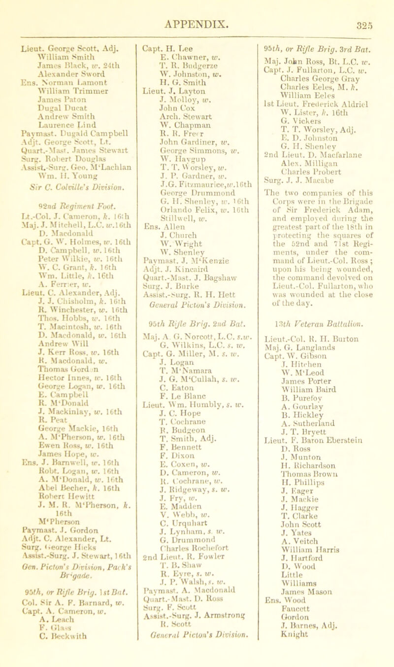 Lieut. George Scott, Adj. William Smith James Black, tv. 24th Alexander Sword Ens. Norman Lamonfc William Trimmer James Paton Dugal Ducat Andrew Smith Laurence Lind Pay mast. Dugald Campbell Adjt. George Scott, Lt. Quart.-Mast. James Stewart Surg. Robert Douglas AssisL-Surg. Geo. Si‘Lachlan Wm. II. Young Sir C. Colville's Division. 92nd Regiment Foot. Lt.-Col. J. Cameron, k. 16th Maj. J. M itch ell, L.C. ic.IGth D. Macdonald Capt. G. W. Holmes, tv. 16th D. Campbell, tv. 16tli Peter Wilkie, tv. 16th W. C. Grant, ft. 16th Wm. Little, ft. 16th A. Ferr.er, tv. Lieut. C. Alexander, Adj. J. J. Chisholm, k. 16th R. Winchester, tv. 16th Thos. Hobbs, tv. 16th T. Macintosh, tv. 16th D. Macdonald, tv. 16th Andrew Will J. Kerr Ross. tv. 16th R. Macdonald, tv. Thomas Gord m Hector Innes, tv. 16th George Logan, tv. 16th E. Campbell R. M‘Donald J. Mackinlav, tv. 16th R. Peat George Mackie, 16th A. M‘Pherson, tv. 16th Ewen Ross, tv. 16th James Hope, tv. Ens. J. Barnwell, tv. 16th Robt. Logan, tv. 16th A. M‘Donald, tv. 16th Abel Becher, k. 16th Robert Hewitt J. M. R. M‘Pherson, ft. 16th M*Pherson Paymast. .1. Gordon Adjt. C. Alexander, Lt. Surg. George Hicks Assist.-Surg. J. Stewart, 16th Gen. Fic ton's Division, Pack's Brigade. 9bth, or R'Jle Brig. 1 stBnt. Col. Sir A. F. Barnard, tv. Capt. A. Cameron, w. A. Leach F. Glass C. Beckwith Capt. H. Lee E. Chawner, w. T. R. Budgerze W. Johnston, tv. H. G. Smith Lieut. J. Layton J. Molloy, tv. John Cox Arch. Stewart W. Chapman R. R. Fre< r John Gardiner, tv. George Simmons, tv. W. Havgup T. T. VN orsley, tv. J. P. Gardner, w. J.G. Fitzmaurice,«’.16th George Drummond G. II. Slienley, tv. 16th Orlando Felix, tv. 16th Stillwell, tv. Ens. Allen J. Church W. Wright W. Shenley Paymast. J. M‘Kenzie Adjt. J. Kincaird Quart.-Mast. J. Bagshaw Surg. J. Burke Assist.-Surg. R. II. Hett General Ficton's Division. 9bth Rifle Brig. 2nd Bat. Maj. A G. Norcott, L.C. s.u\ G. Wilkins, L.C. s. tv. Capt. G. Miller, M. s. tv. J. Logan T. M'Namara J. G. M‘Cullah, s. tv. C. Eaton F. Le Blanc Lieut. Wm. Humbly, s. tv. J. C. Hope T. Cochrane R. Budgeon T. Smith, Adj. F. Bennett F. Dixon E. C'oxen, tv. D. Cameron, tv. R. Cochrane, J. Ridgeway, s. tv. J. Fry, w. E. Madden V. Webb, tv. C. Urquliart J. Lynlmm, s. tv. G. Drummond Charles Rochefort 2nd Lieut. R. Fowler T. B. Shaw R. Eyre, s. tv. J. P. Walsh, s. tv. Paymast. A. Macdonald Quart.* Mast. D. Ross Surg. F. Scott Assist.-Surg. J. Armstrong R. Scott General Ficton's Division. 9bth, or Rifle Brig. 3rd Bat. Maj. John Ross, Bt. L.C. tv. Capt. .1. Fullarton, L.C. tv. Charles George Gray Charles Eeles, M. k. William Eeles 1st Lieut. Frederick Aldriel W. Lister, ft. 10th G. Vickers T. T. Worsley, Adj. E. D. Johnston G. H. Shenley 2nd Lieut. D. Maclarlane Alex. Milligan Charles Probert Surg. J. J. Macabe The two companies of this Corps were in the Brigade of Sir Frederick Adam, and employed during the greatest part of the 18tli in protecting the squares of the 62nd and 71st Regi- ments, under the com- mand of Lieut.-Col. Ross ; upon his being wounded, the command devolved on Lieut.-Col. Fullarton, who was wounded at the close of the day. 13th Veteran Battalion. Lieut.-Col. R. FI. Burton Maj. G. Langlands Capt. W. Gibson J. Hitehen W. M‘Leod James Porter William Baird B. Pure foy A. G our lay B. Hickley A. Sutherland J. T. Bryett Lieut. F. Baron Eberstein D. Ross J. Munton II. Richardson Thomas Brown II. Phillips J. F.ager J. Mackie J. Dagger T. Clarke John Scott J. Yates A. Veitch William Harris .7. Hartford D. Wood Little Williams James Mason Ens. Wood Faucett Gordon J. Barnes, Adj. Knight