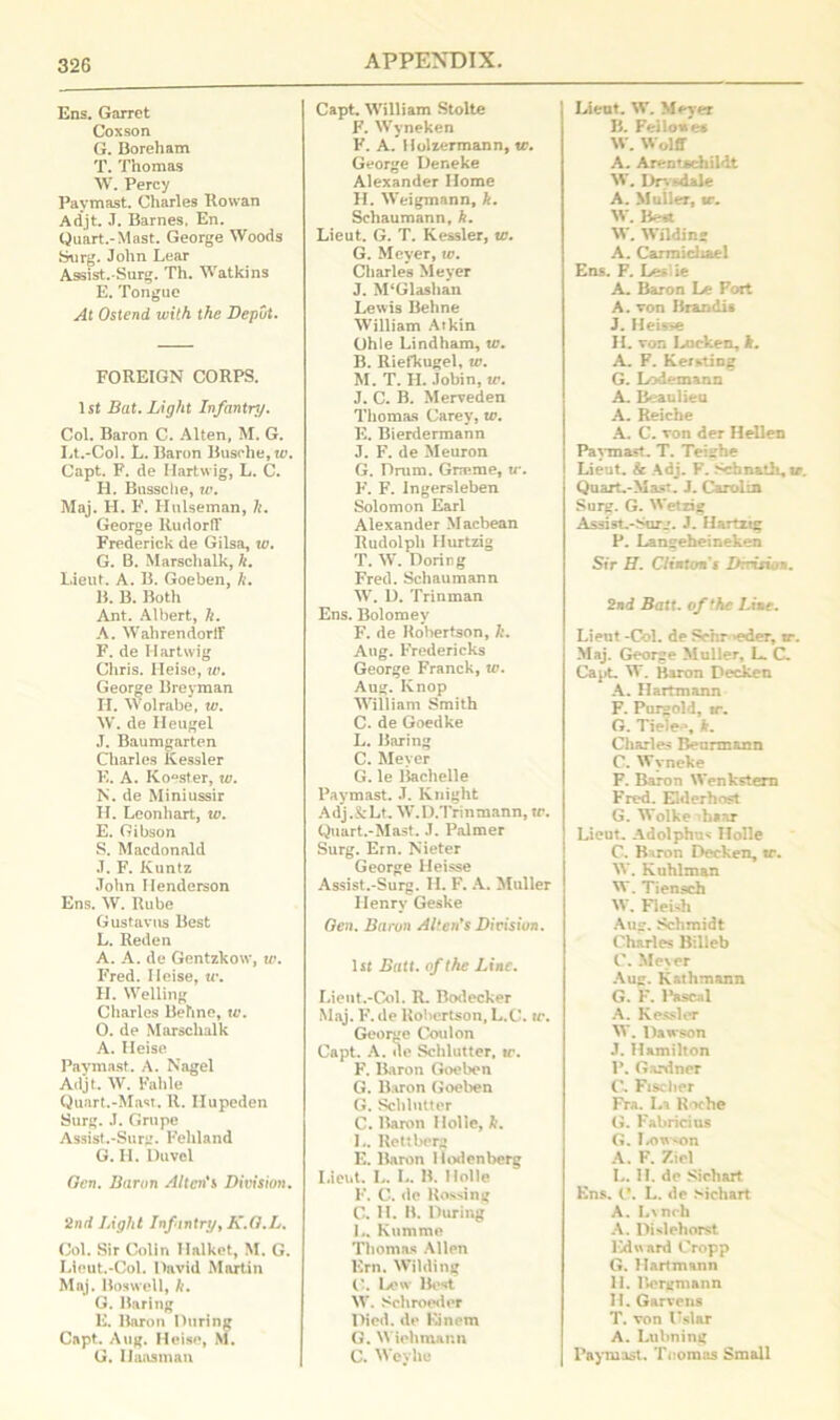 Ens. Garret Coxson G. Boreham T. Thomas W. Percy Paymast. Charles Rowan Adjt. J. Barnes. En. Quart.-Mast. George Woods Surg. John Lear Assist.-Surg. Th. Watkins E. Tongue At Ostend with the Depot. FOREIGN CORPS. 1st Bat. Light Infantry. Col. Baron C. Alten, M. G. Lt.-Col. L. Baron Busohe,u\ Capt. F. de Hartwig, L. C. H. Bussche, w. Maj. H. F. Ilulseman, h. George RudorfT Frederick de Gilsa, w. G. B. Marschalk, k. Lieut. A. B. Goeben, k. B. B. Both Ant. Albert, h. A. Wahrendorff F. de Hartwig Chris. Heise, w. George Breyman H. Wolrabe, w. W. de Heugel J. Baumgarten Charles Kessler E. A. Ko^ster, w. N. de Miniussir H. Leonhart, w. E. Gibson S. Macdonald J. F. Kuntz John Henderson Ens. W. Rube Gustavns Best L. Reden A. A. de Gentzkow, w. Fred. Ileise, tr. H. Welling Charles Behne, tv. O. de Marschalk A. Heise Paymast. A. Nagel Adjt. W. Fable Quart.-Mast. R. Ilupeden Surg. J. Grupe Assist.-Surg. Fehland G. H. Duvcl Ocn. Baron Alton's Division. 2nd Light Infantry, K.G.L. Col. Sir Colin Halket, M. G. Lieut.-Col. David Martin Maj. Boswell, k. G. Baring E. Baron During Capt. Aug. Heise, M. G. Haas man Capt. William Stolte F. Wyneken F. A. Holzermann, tr. George Deneke Alexander Home H. Weigmann, k. Schaumann, k. Lieut. G. T. Kessler, w. G. Meyer, to. Charles Meyer J. M‘Glashan Lewis Behne William Atkin Ohle Lindham, w. B. Riefkugel, tv. M. T. H. .Tobin, w. J. C. B. Merveden Thomas Carey, tv. E. Bierdermann J. F. de Meuron G. Drum. Grreme, tr. F. F. Ingersleben Solomon Earl Alexander Macbean Rudolph Ilurtzig T. W. Doring Fred. Schaumann W. D. Trinman Ens. Bolomev F. de Robertson, h. Aug. Fredericks George Franck, tv. Aug. Ivnop William Smith C. de Goedke L. Baring C. Meyer G. le liachelle Paymast. J. Knight Adj.&Lt. W.D.Trinmann, tr. Quart.-Mast. J. Palmer Surg. Ern. Nieter George Heisse Assist.-Surg. H. F. A. Muller Henry Geske Ocn. Baron Alten*s Division. 1st Batt. of the Line. Lieut.-Col. R. Bodecker Maj. F. de Robertson, L.C. tv. George Coulon Capt. A. de Schlutter, tr. F. Baron Goeben G. Baron Goeben G. Schlutter C. Baron Ilolle, h. L. Rettberg E. Baron Hodenberg Lieut. L. L. B. Holle F. C. de Ko.ssing C. H. B. During L. Kumme Thomas Allen Ern. Wilding C. Lew Best W. Schroe<ler Died, de Einem G. Wiehmann C. Wcyhe Lieut. W. Merer B. Fellowe« W. Wolff A. Arentschildt W. Dr. wiaJe A. Muller, tr. W. Best W. Wilding A. Carmichael Ens. F. Les ie A. Baron Le Fort A. von Brandis J. Heis-e H. von Lucken, It. A. F. Kersting G. Lodemann A. Beaulieu A. Reiche A. C. von der Hellen Payma=t. T. Teishe Lieut. Sc Adj. F. Schnath, tr. Quart.-Mast. J. Carol in Surg. G. Wetxig Assist.-Surg. J. Hartztg P. Langeheineken Sir H. Clinton s Drrision. 2nd Batt. of the Line. Lieut -Col. de Scnr eder, tr. Maj. George Muller, L. C. Capt. W. Baron Decken A. Hartmann F. Purgold, tr. G. Tiele#», k. Charles Beurmann C. Wyneke F. Baron Wenkstern Fred. Elderhost G. Wolke haar Lieut. Adolphus Ilolle C. Baron Decken, tr. W. Kuhlman W. Tiensch W. Fleish Aug. Schmidt Charles Billeb C. Meyer Aug. Kathmann G. F. Pascal A. Kessler W. Dawson J. Hamilton P. Gardner C. Fischer Fra. La Roche G. Fabricius G. I.ow<on A. F. Ziel L. II. de Sichart Ens. C. L. de sichart A. Lvnch A. Dislohorst lCdward Cropp G. Hartmann II. Bergmann H. Garvens T. von Uslar A. Luhning Paymast. Tuomas Small