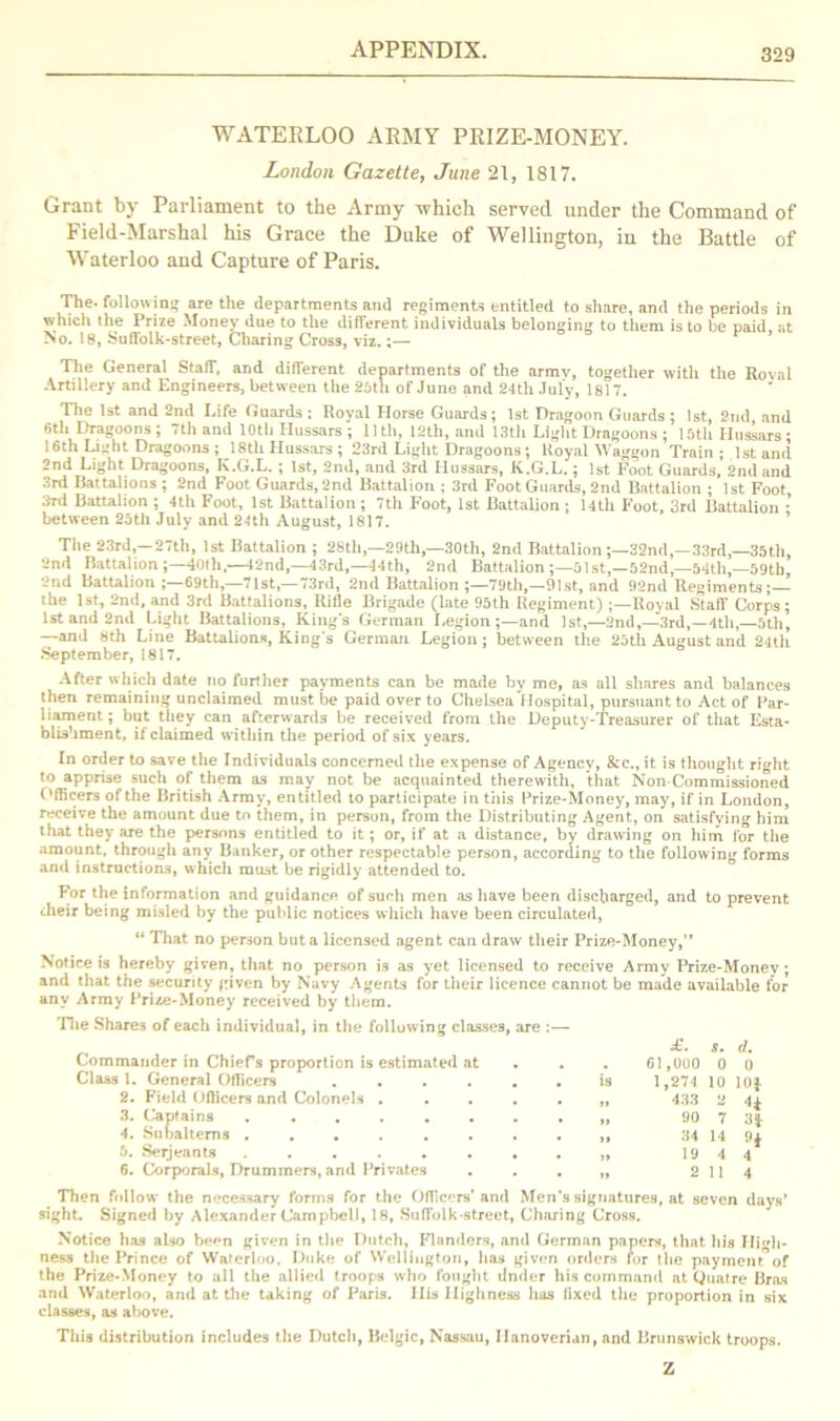 WATERLOO ARMY PRIZE-MONEY. London Gazette, June 21, 1817. Grant by Parliament to the Army which served under the Command of Field-Marshal his Grace the Duke of Wellington, in the Battle of Waterloo and Capture of Paris. The. following are the departments and regiments entitled to share, and the periods in which the Prize Money due to the different individuals belonging to them is to he paid, at No. 18, Suffolk-street, Charing Cross, viz.;— The General Staff, and different departments of the army, together with the Roval Artillery and Engineers, between the 25th of June and 24th July, 1817. The 1st and 2nd Life Guards; Royal Horse Guards; 1st Dragoon Guards; 1st, 2nd and 6th Dragoons; 7th and 10th Hussars ; lltli, 12th, and 13th Light Dragoons ; 15th Hussars: 16th Liiiht Dragoons ; 18th Hussars ; 23rd Light Dragoons ; Royal Waggon Train ; 1st and 2nd Light Dragoons, K.G.L. ; 1st, 2nd, and 3rd Hussars, K.G.L.; 1st Foot Guards, 2nd and 3rd Battalions ; 2nd Foot Guards, 2nd Battalion ; 3rd Foot Guards, 2nd Battalion ; 1st Foot 3rd Battalion ; 4th Foot, 1st Battalion; 7th Foot, 1st Battalion; 14th Foot, 3rd Battalion ; between 25th July and 24th August, 1817. The 23rd,—27th, 1st Battalion ; 28th,—29th,—30th, 2nd Battalion;—32nd,—33rd,—35th, 2nd Battalion 40th.—12nd,—43rd,—44th, 2nd Battalion ;—51st,—52nd,—54th,—59tb, 2nd Battalion 69th,—71st,—73rd, 2nd Battalion ;—79th,—91 st, and 92nd Regiments the 1st, 2nd, and 3rd Battalions, Ritle Brigade (late 95th Regiment) ;—Royal Staff Corps; 1st and 2nd Light Battalions, King's German Legion ;—and 1st,—2nd,—3rd,—4th,—5th, —and «th Line Battalions, King's German Legion; between the 25th August and 24th September, 1817. After which date no further payments can be made by me, as all shares and balances then remaining unclaimed must be paid over to Chelsea Hospital, pursuant to Act of Par- liament; but they can afterwards be received from the Deputy-Treasurer of that Esta- blishment, if claimed within the period of six years. In order to save the Individuals concerned the expense of Agency, &c., it is thought right to apprise such of them as may not be acquainted therewith, that Non-Commissioned Officers of the British Army, entitled to participate in tiiis Prize-Money, may, if in London, receive the amount due to them, in person, from the Distributing Agent, on satisfying him that they are the persons entitled to it; or, if at a distance, by drawing on him for the amount, through any Banker, or other respectable person, according to the following forms and instructions, which must be rigidly attended to. For the information and guidance of such men as have been discharged, and to prevent their being misled by the public notices which have been circulated, “ That no person but a licensed agent can draw their Prize-Money,” Notice is hereby given, that no person is as yet licensed to receive Army Prize-Money; and that the security given by Navy Agents for their licence cannot be made available for any Army Prize-Money received by them. The Shares of each individual, in the following classes, are :— £. s. d. Commander in Chiefs proportion is estimated at . . . 61,0U0 0 0 Class 1. General Officers ...... is 1,274 10 lOf 2. Field Officers and Colonels . . . . . „ 433 2 4^ 3. Captains 90 7 3J 4. Subalterns 34 14 9$ 5. Serjeants 19 4 4 6. Corporals, Drummers, and Privates . . . „ 2 114 Then follow the necessary forms for the OfTic'-rs’ and Men's signatures, at seven days’ sight. Signed by Alexander Campbell, 18, Suffolk-street, Charing Cross. Notice has aLso ber*n given in the Dutch, Flanders, and German papers, that his High- ness the Prince of Waterloo, Duke of Wellington, has given orders for the pay men t of the Prize-Money to all the allied troops who fought Under his command at Quatre Bras and Waterloo, and at the taking of Paris. His Highness has fixed the proportion in six classes, as above. This distribution includes the Dutch, Belgic, Nassau, Hanoverian, and Brunswick troops. Z