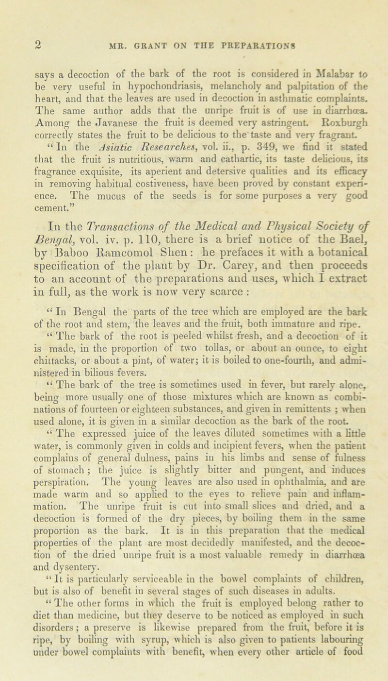 o .says a decoction of the bark of the root is considered in Malabar to be very useful in hypochondriasis, melancholy and palpitation of the heart, and that the leaves are used in decoction in asthmatic complaints. The same author adds that the unripe fruit is of use in diarrhoea. Among the Javanese the fruit is deemed very astringent. Roxburgh correctly states the fruit to be delicious to the'taste and very fragrant. “ In the Asiatic Researches, vol. ii., p. 349, we find it stated that the fruit is nutritious, warm and cathartic, its taste delicious, its fragrance exquisite, its aperient and detersive qualities and its efficacy in removing habitual costiveuess, have been proved by constant experi- ence. The mucus of the seeds is for some purposes a very good cement.” lu the Transactions of the Medical and Physical Society of Bengal, vol. iv. p. 110, there is a brief notice of the Bael, by Baboo Ramcomol Shen: he prefaces it with a botanical specification of the plant by Dr. Carey, and then proceeds to an account of the preparations and uses, which I extract in full, as the 'work is now very scarce ; “ In Bengal the parts of the tree which are employed are the bark of the root and stem, the leaves and the fruit, both immature and ripe. “ The bark of the root is peeled whilst fresh, and a decoction of it is made, in the proportion of two tollas, or about an ounce, to eight chittacks, or about a pint, of water; it is boiled to one-fourth, and admi- nistered in bilious fevers. “ The bark of the tree is sometimes used in fever, but rarely alone, being more usually one of those mixtures which are known as combi- nations of fourteen or eighteen substances, and given in remittents ; when used alone, it is given in a similar decoction as the bark of the root. “ The expressed juice of the leaves diluted sometimes with a little water, is commonly given in colds and incipient fevers, when the patient complains of general dulness, pains in his limbs and sense of fulness of stomach; the juice is slightly bitter and pungent, and induces perspiration. The young leaves are also used in ophthalmia, and are made warm and so applied to the eyes to relieve pain and inflam- mation. The unripe fruit is cut into small slices and dried, and a decoction is formed of the dry pieces, by boiling them in the same proportion as the bark. It is in this preparation that the medical properties of the plant are most decidedly manifested, and the decoc- tion of the dried unripe fruit is a most valuable remedy in diarrhoea and dysentery. “ It is particularly serviceable in the bowel complaints of children, but is also of benefit in several stages of such diseases in adults, “ The other forms in which the fruit is employed belong rather to diet than medicine, but they deserve to be noticed as employed in such disorders; a preserve is likewise prepared from the fruit, before it is ripe, by boiling with syrup, which is also given to patients labouring under bowel complaints with benefit, when every other article of food