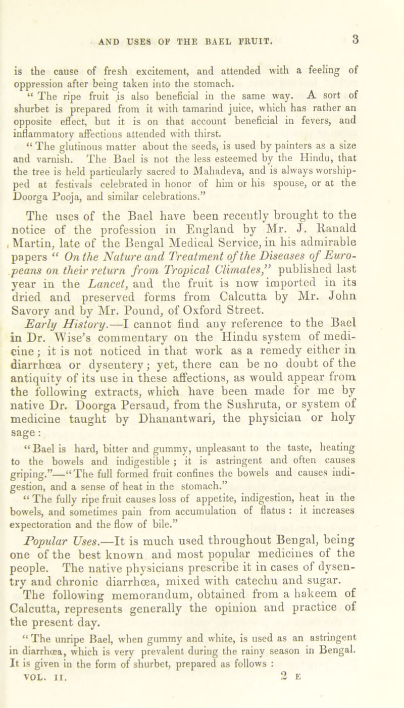 is the cause of fresh excitement, and attended with a feeling of oppression after being taken into the stomach. “ The ripe fruit is also beneficial in the same way. A sort of shurbet is prepared from it with tamarind juice, which has rather an opposite effect, but it is on that account beneficial in fevers, and inflammatory affections attended with thirst. “ The glutinous matter about the seeds, is used by painters as a size and varnish. The Bael is not the less esteemed by the Hindu, that the tree is held particularly sacred to Mahadeva, and is always worship- ped at festivals celebrated in honor of him or his spouse, or at the Doorga Pooja, and similar celebrations.” The uses of the Bael have been recently brought to the notice of the profession in England by Mr. J. Kanald , Martin, late of the Bengal Medical Service, in his admirable papers “ On the Nature and Treatment of the Diseases of Euro- peans on their return from Tropical Climates,” published last year in the Lancet, and the fruit is now imported in its dried and preserved forms from Calcutta by Mr. John Savory and by !Mr. Pound, of Oxford Street. Early History.—I cannot find any reference to the Bael in Dr. M ise’s commentary on the Hindu system of medi- cine ; it is not noticed in that work as a remedy either in diarrhoea or dysentery; yet, there can be no doubt of the antiquity of its use in these affections, as would appear from the following extracts, which have been made for me by native Dr. Doorga Persaud, from the Sushruta, or system of medicine taught by Dhanantwari, the physician or holy sage; “ Bael is hard, bitter and gummy, unpleasant to the taste, heating to the bowels and indigestible ; it is astringent and often causes griping.”—“The full formed fruit confines the bowels and causes indi- gestion, and a sense of heat in the stomach.” “ The fully ripe fruit causes loss of appetite, indigestion, heat in the bowels, and sometimes pain from accumulation of flatus : it increases expectoration and the flow of bile.” Popular Uses.—It is much used throughout Bengal, being one of the best known and most popular mediciues of the people. The native physicians prescribe it in cases of dysen- try and chronic diarrhoea, mixed with catechu and sugar. The following memorandum, obtained from a hakeem of Calcutta, represents generally the opinion and practice of the present day. “ The unripe Bael, when gummy and white, is used as an astringent in diarrhoea, which is very prevalent during the rainy season in Bengal. It is given in the form of shurbet, prepared as follows : VOL. II. 3 E