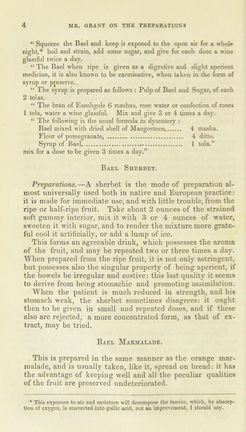 “ Squeeze the Bael and keep it exposed to the open air for a whole night,* boil and strain, add some sugar, and give for each dose a wine glassful twice a day. “ The Bael when ripe is given as a digestive and slight aperient medicine, it is also known to be carminative, when taken in the form of syrup or preserve., “ The syrup is prepared as follows : Pulp of Bael and Sugar, of each 2 tolas. “ The bran of Essubgole 6 mashas, rose water or confection of roses 1 tola, water a wine glassful. Mix and give 3 or 4 times a day. “ The following is the usual formula in dysentery : Bael mixed with dried shell of Mangosteen, 4 masha. Flour of pomegranate 4 ditto. Syrup of Bael, 1 tola.” mix_ for a dose to be given 3 times a day.” Bael Sherbet. Preparations.—A sherbet is the mode of preparation al- most universally used both in native and European practice: it is made for immediate use, and with little trouble, from the ripe or half-ripe fruit. Take about 2 ounces of the strained soft gummy interior, mix it with 3 or 4 ounces of water, sweeten it with sugar, and to render the mixture more grate- ful cool it artificially, or add a lump of ice. This forms an agreeable drink, which possesses the aroma of the fruit, and may be repeated two or three times a day. When prepared from the ripe fruit, it is not only astringent, but possesses also the singular property of being aperient, if the bowels be irregular and costive: this last quality it seems to derive from being stomachic and promoting assimilation. When the patient is much reduced in strength, and his stomach weak, the sherbet sometimes disagrees: it ought then to be given in small and repeated doses, and if these also are rejected, a more concentrated form, as that of ex- tract, may be tried. Bael Marmalade. This is prepared in the same manner as the orange mar- malade, and is usually taken, like it, spread on bread: it has the advantage of keeping well and all the peculiar qualities of the fruit are preserved undeteriorated. * This exposure to air and moisture will decompose the tannin, which, by absorp- tion of o.\-ygen, is converted into gallic acid, not an improvement, I should say.