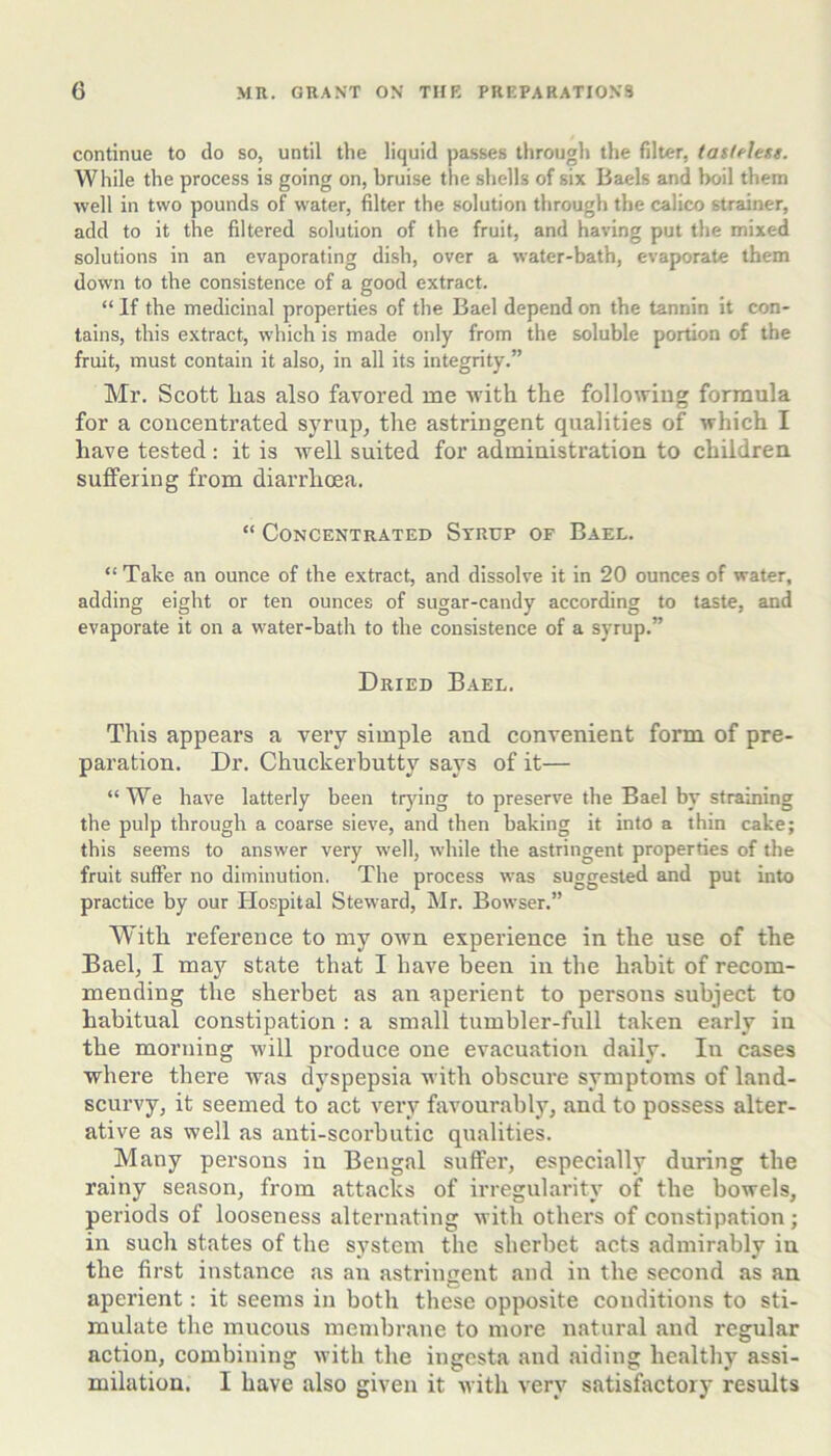 continue to do so, until the liquid passes through the filter, taslelesg. While the process is going on, bruise the shells of six Baels and boil them well in two pounds of water, filter the solution through the calico strainer, add to it the filtered solution of the fruit, and having put the mixed solutions in an evaporating dish, over a water-bath, evaporate them down to the consistence of a good extract. “ If the medicinal properties of the Bael depend on the tannin it con- tains, this extract, which is made only from the soluble portion of the fruit, must contain it also, in all its integrity.” Mr. Scott lias also favored me Avith the follotviug formula for a concentrated syrup, the astringent qualities of ivhich I have tested : it is Avell suited for administration to children suffering from diarrhoea. “ Concentrated Strop of Bael. “ Take an ounce of the extract, and dissolve it in 20 ounces of water, adding eight or ten ounces of sugar-candy according to taste, and evaporate it on a water-bath to the consistence of a syrup.” Dried Bael. This appears a very simple and convenient form of pre- paration. Dr. Chuckerbutty says of it— “We have latterly been trjdng to preserve the Bael by straining the pulp through a coarse sieve, and then baking it into a thin cake; this seems to answer very well, while the astringent properties of the fruit suffer no diminution. The process was suggested and put into practice by our Hospital Steward, Mr. Bowser.” With reference to my own experience in the use of the Bael, I may state that I have been in the habit of recom- mending the sherbet as an aperient to persons subject to habitual constipation : a small tumbler-full taken early in the morning will produce one evacuation daily. In cases where there was dyspepsia with obscure symptoms of land- scurvy, it seemed to act very favourably, and to possess alter- ative as well as anti-scorbutic qualities. Many persons in Bengal suffer, especially during the rainy season, from attacks of irregularity of the bowels, periods of looseness alternating with others of constipation; in such states of the system the sherbet acts admirably in the first instance as an astringent and in the second as an aperient: it seems in both these opposite conditions to sti- mulate the mucous membrane to more natural and regular action, combining with the ingesta and aiding healthy assi- milation. I have also given it with very satisfactory results
