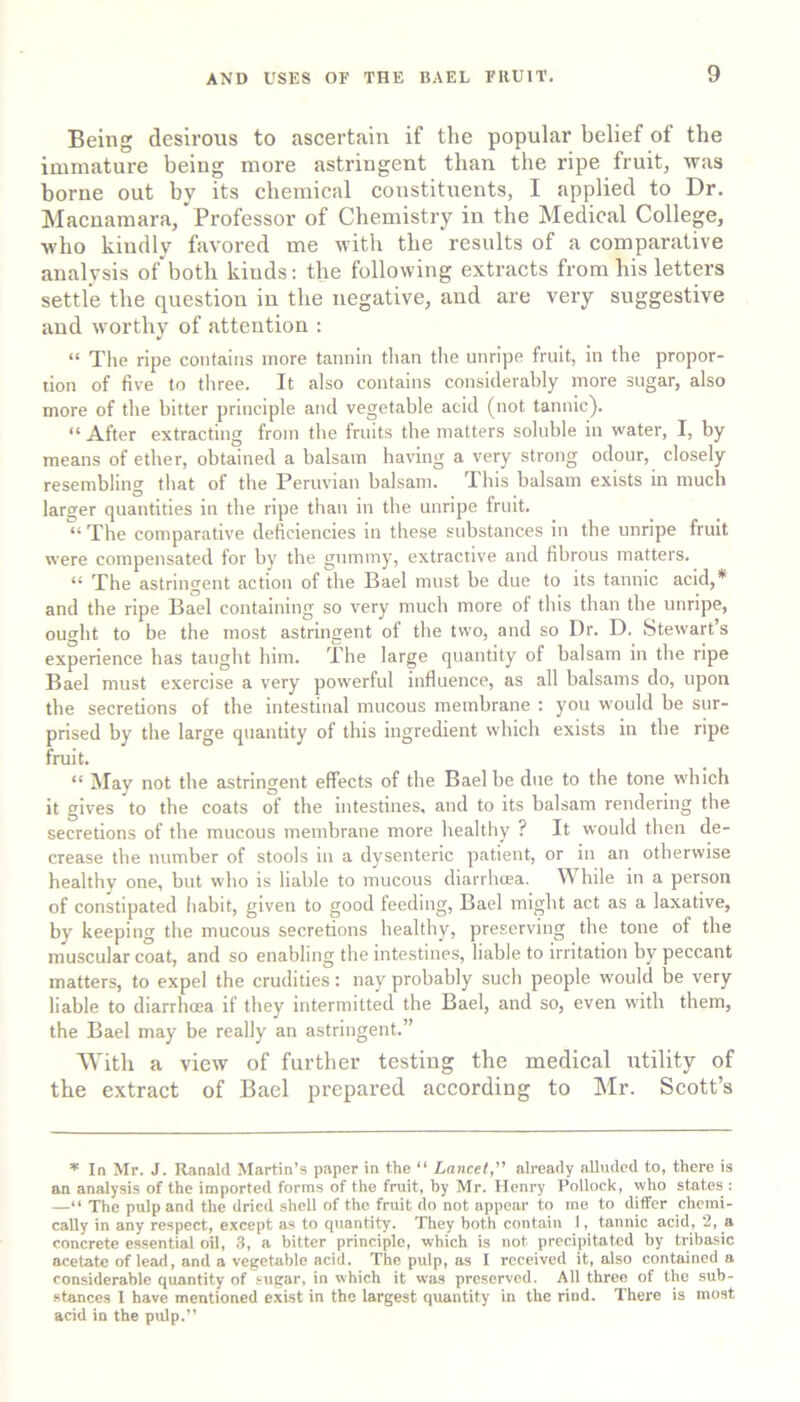 Being desirous to ascertain if the popular belief of the immature being more astringent than the ripe fruit, was borne out by its chemical constituents, I applied to Dr. Macuamara, Professor of Chemistry in the Medical College, who kindly favored me with the results of a comparative analysis of both kinds: the following extracts from his letters settle the question in the negative, and are very suggestive and worthy of attention : “ The ripe contains more tannin than the unripe fruit, In the propor- tion of five to three. It also contains considerably more sugar, also more of the bitter principle and vegetable acid (not tannic). “ After extracting from the fruits the matters soluble in water, I, by means of ether, obtained a balsam having a very strong odour, closely resembling that of the Peruvian balsam. This balsam exists in much larger quantities in the ripe than in the unripe fruit. “ The comparative deficiencies in these substances in the unripe fruit were compensated for by the gummy, extractive and fibrous matters. “ The astringent action of the Bael must be due to its tannic acid,* and the ripe Bael containing so very much more of this than the unripe, ought to be the most astringent of the two, and so Dr. D. Stewart’s experience has taught him. The large quantity of balsam in tbe ripe Bael must exercise a very powerful influence, as all balsams do, upon the secretions of the intestinal mucous membrane : you would be sur- prised by the large quantity of this ingredient which exists in the ripe fruit. “ May not the astringent effects of the Bael be due to the tone which it gives to the coats of the intestines, and to its balsam rendering the secretions of the mucous membrane more healthy ? It would then de- crease tbe number of stools in a dysenteric patient, or in an otherwise healthy one, but who is liable to mucous diarrbcea. While in a person of constipated iiabit, given to good feeding, Bael might act as a laxative, by keeping the mucous secretions healthy, preserving the tone of the muscular coat, and so enabling the intestines, liable to irritation by peccant matters, to expel the crudities: nay probably such people would be very liable to diarrhcea if they intermitted the Bael, and so, even with them, the Bael may be really an astringent.” 'With a view of further testing the medical utility of the extract of Bael prepared according to Mr. Scott’s * In Mr. J. Ranald Martin’s paper in the “ Lancet, already alluded to, there is an analysis of the imported forms of the fruit, by Mr. Henry Pollock, who states : —“ The pulp and the dried shell of the fruit do not appear to me to differ chemi- cally in any respect, except as to quantity. They both contain 1, tannic acid, 2, a concrete essential oil, S, a bitter principle, which is not precipitated by tribasic acetate of lead, and a vegetable acid. The pulp, as I received it, also contained a considerable quantity of sugar, in which it was preserved. All three of the sub- stances I have mentioned exist in the largest quantity in the rind. There is most acid in the pulp.”