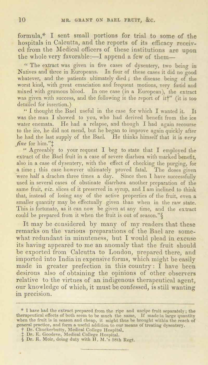 formula,* * * § I sent small portions for trial to some of the hospitals in Calcutta, and the reports of its efficacy receiv- ed from the Medical officers of these institutions are upon the whole very favorable:—I append a few of them— “ The extract was given in five cases of dysenter)', two being in Natives and three in Europeans. In four of these cases it did no good whatever, and the patients ultimately died ; the disease being of the worst kind, with great emaciation and frequent motions, very' fx-tid and mixed with grumous blood. In one case (in a European), the extract was given with success, and the following is the report of itf” (it is too detailed for insertion.) “ I thought the Bael useful in the case for which I wanted it. It was the man I showed to you, who had derived benefit from the ice water enemata. He had a relapse, and though I had again recourse to the ice, he did not mend, but he began to improve again quickly after he had the last supply of the Bael. He thinks himself that it is very fine for him.”J “ Agreeably to your request I beg to state that I emploved the extract of the Bael fruit in a case of severe diarhoea with marked benefit, also in a case of dysentery, with the effect of checking the purging, for a time ; this case however ultimately proved fatal. The doses given were half a drachm three times a day. Since then I have successfully used in several cases of obstinate diarrhoea another preparation of the same fruit, viz. slices of it preserved in syrup, and I am inclined to think that, instead of losing any of the active properties of the fruit, even a smaller quantity may be effectually given than when in the raw state. This is fortunate, as it can now be given at any time, and the extract could be prepared from it when the fruit is out of season.”§ It may be considered by many of ray readers tbat these remarks on the various preparations of the Bael are some- what redundant in minuteness, but I would plead in excuse its having appeared to me an anomaly that the fruit should be exported from Calcutta to London, prepared there, and imported into India in expensive forms, which might be easily made in greater prefection in this country: I have been desirous also of obtaining the opinions of other observers relative to the virtues of an indigenous therapeutical agent, our knowledge of which, it must be confessed, is still wanting in precision. * I have had the extract prepared from the ripe and unripe fruit separately; the therapeutical effects of both seem to be much the same. If made in larpe quantity when the fruit is in season and cheap, it might thus be brought within the reach of general practice, and form a usefvil addition to our means of treating dysenter}'. t Dr. Chuckerbutty, Xledical College Hospital. J Dr. E. Goodeve, Medical College Hospital. § Dr. R. Moir, doing duty with H. M.’s 98th Regt.