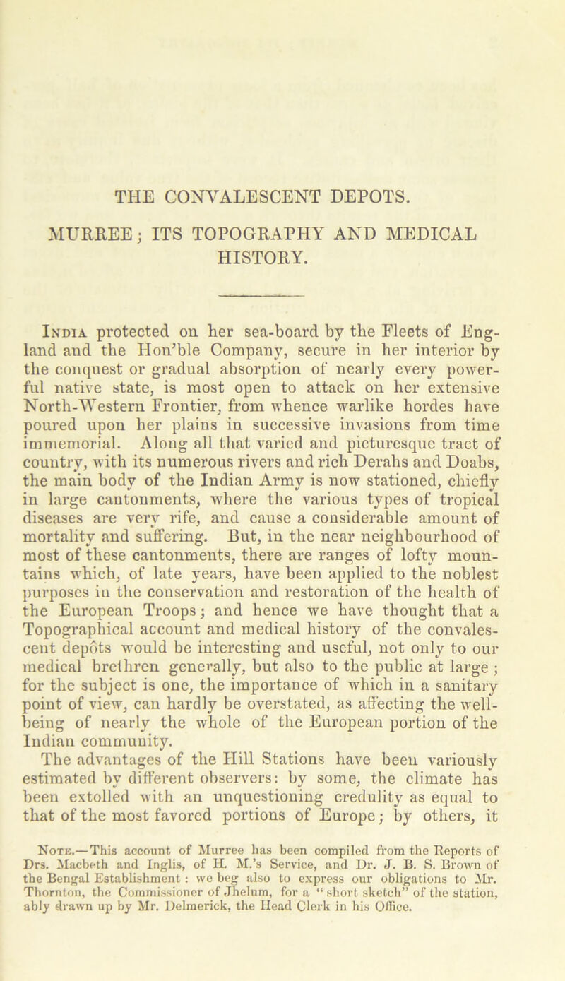 THE CONVALESCENT DEPOTS. MURREE; ITS TOPOGRAPHY AND MEDICAL HISTORY. India protected on her sea-board by the Fleets of Eng- land and the Ilon’ble Company, secure in lier interior by the conquest or gradual absorption of nearly every power- ful native state, is most open to attack on her extensive North-Western Frontier, from whence warlike hordes have poured upon her plains in successive invasions from time immemorial. Along all that varied and picturesque tract of country, with its numerous rivers and rich Derails and Doabs, the main body of the Indian Army is now stationed, chiefly in large cantonments, where the various types of tropical diseases are very rife, and cause a considerable amount of mortality and suffering. But, in the near neighbourhood of most of these cantonments, there are ranges of lofty moun- tains which, of late years, have been applied to the noblest purposes in the conservation and restoration of the health of the European Troops; and hence we have thought that a Topographical account and medical history of the convales- cent depots would be interesting and useful, not onty to our medical brethren generally, but also to the public at large ; for the subject is one, the importance of which in a sanitary point of view, can hardly be overstated, as affecting the well- being of nearly the whole of the European portion of the Indian community. The advantages of the Hill Stations have been variously estimated by different observers: by some, the climate has been extolled with an unquestioning credulity as equal to that of the most favored portions of Europe; by others, it Note.—This account of Murree has been compiled from the Reports of Drs. Macbeth and Inglis, of H. M.’s Service, and Dr. J. B. S. Brown of the Bengal Establishment : wo beg also to express our obligations to Mr. Thornton, the Commissioner of Jhelum, for a “ short sketch” of the station, ably drawn up by Mr. Delmerick, the Head Clerk in his Office.