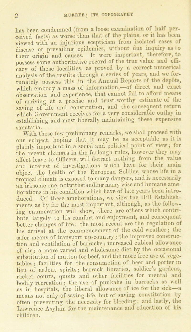 has been condemned (from a loose examination of half per- ceived facts) as worse than that of the plains, or it has been viewed with an injurious scepticism from isolated cases of disease or prevailing epidemics, without due inquiry as to their origin and causes. It were important, therefore, to possess some authoritative record of the true value and effi- cacy of these localities, as proved by a correct numerical analysis of the results through a series of years, and we for- tunately possess this in the Annual Reports of the depots, which embody a mass of information,—of direct and exact observation and experience, that cannot fail to afford means of arriving at a precise and trust-worthy estimate of the saving of life and constitution, and the consequent return which Government receives for a very considerable outlay in establishing and most liberally maintaining these expensive sanataria. With these few preliminary remarks, we shall proceed with our subject, hoping that it may be as acceptable as it is plainly important in a social and political point of view; for the recent changes in the furlough rules, however they may affect leave to Officers, will detract nothing from the value and interest of investigations which have for their main object the health of the European Soldier, whose life in a tropical climate is exposed to many dangers, and is necessarily an irksome one, notwithstanding many wise and humane ame- liorations in his condition which have of late years been intro- duced. Of these ameliorations, we view the Hill Establish- ments as by far the most important, although, as the follow- ing enumeration will show, there are others which contri- bute largely to his comfort and enjoyment, and consequent better changes of life; the most recent are the regulation of his arrival at the commencement of the cold weather; the safer means of transport up-country; the improved construc- tion and ventilation of barracks ; increased cubical allowance of air; a more varied and wholesome diet by the occasional substitution of mutton for beef, and the more free use of vege- tables ; facilities for the consumption of beer and porter in lieu of ardent spirits; barrack libraries, soldier’s gardens, racket courts, quoits and other facilities for mental and bodily recreation; the use of punkahs in barracks as well as in hospitals, the liberal allowance of ice for the sick—a means not only of saving life, but of saving constitution by often preventing the necessity for bleeding; and lastly, the Lawrence Asylum for the maintenance and education of his children.