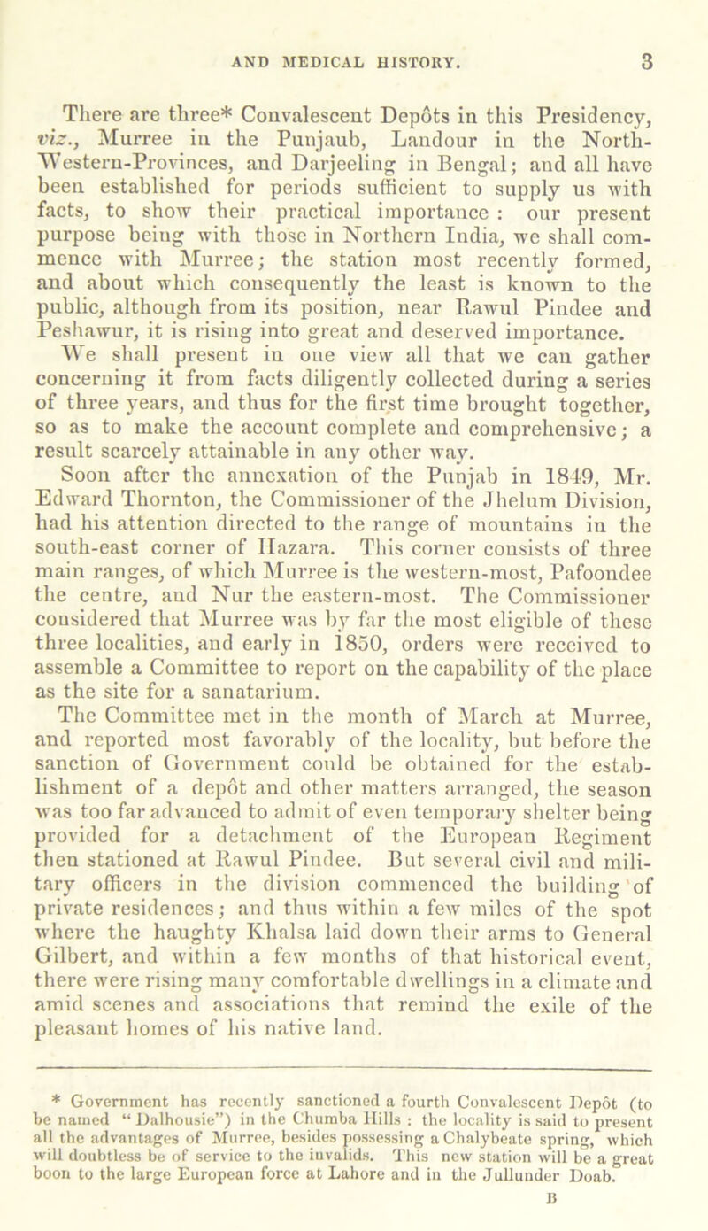 There are three* Convalescent Depots in this Presidency, viz., Murree in the Punjaub, Landour in the North- Western-Provinces, and Darjeeling in Bengal; and all have been established for periods sufficient to supply us with facts, to show their practical importance : our present purpose being with those in Northern India, we shall com- mence with Murree; the station most recently formed, and about which consequently the least is known to the public, although from its position, near Rawul Pindee and Peshawur, it is rising into great and deserved importance. We shall present in one view all that we can gather concerning it from facts diligently collected during a series of three years, and thus for the first time brought together, so as to make the account complete and comprehensive; a result scarcely attainable in any other wmy. Soon after the annexation of the Punjab in 1849, Mr. Edward Thornton, the Commissioner of the Jhelum Division, had his attention directed to the range of mountains in the south-east corner of Hazara. This corner consists of three main ranges, of which Murree is the western-most, Pafoondee the centre, and Nur the eastern-most. The Commissioner considered that Murree was by far the most eligible of these three localities, and early in 1850, orders were received to assemble a Committee to report on the capability of the place as the site for a sanatarium. The Committee met in the month of March at Murree, and reported most favorably of the locality, but before the sanction of Government could be obtained for the estab- lishment of a depot and other matters arranged, the season was too far advanced to admit of even temporary shelter being provided for a detachment of the European Regiment then stationed at Rawul Pindee. But several civil and mili- tary officers in the division commenced the building of private residences; and thus within a few miles of the spot where the haughty Khalsa laid down their arms to General Gilbert, and within a few months of that historical event, there were rising many comfortable dwellings in a climate and amid scenes and associations that remind the exile of the pleasant homes of his native land. * Government has recently sanctioned a fourth Convalescent Depot (to be named “ Dalhousie”) in the Chumba Hills : the locality is said to present all the advantages of Murree, besides possessing a Chalybeate spring, which will doubtless be of service to the invalids. This new station will be a great boon to the large European force at Lahore and in the Jullunder Doab. n