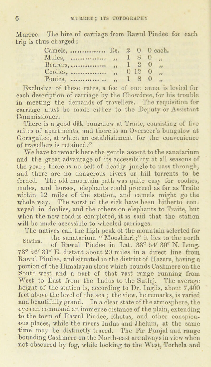 Murree. The hire of carriage from Rawul Pindee for each trip is thus charged: Camels, 2 0 0 each. Mules, 1 8 0 99 Bearers, 1 2 0 99 Coolies, 0 12 0 99 Ponies, 1 8 0 99 Exclusive of these rates, a fee of one anna is levied for each description of carriage by the Cliowdree, for his trouble in meeting the demands of travellers. The requisition for carriage must be made either to the Deputy or Assistant Commissioner. There is a good dak bungalow at Traite, consisting of five suites of apartments, and there is an Overseer’s bungalow at Goragullee, at which an establishment for the convenience of travellers is retained.” We have to remark here the gentle ascent to the sanatarium and the great advantage of its accessibility at all seasons of the year; there is no belt of deadly jungle to pass through, and there are no dangerous rivers or hill torrents to be forded. The old mountain path was quite easy for coolies, mules, and horses, elephants could proceed as far as Traite within 12 miles of the station, and camels might go the whole way. The worst of the sick have been hitherto con- veyed in doolies, and the others on elephants to Traite, but when the new road is completed, it is said that the station will be made accessible to wheeled carriages. The natives call the high peak of the mountain selected for c. the sanatarium “ Moosliiari;” it lies to the north a 10n‘ of Rawul Pindee in Lat. 33° 54' 30 N. Long. 73° 26' 31,/ E. distant about 20 miles in a direct line from Rawul Pindee, and situated in the district of Hazara, having a portion of the Himalayan slope which bounds Cashmere on the South west and a part of that vast range running from West to East from the Indus to the Sutlej. The average height of the station is, according to Dr. Inglis, about 7,400 feet above the level of the sea ; the view, he remarks, is varied and beautifully grand. In a clear state of the atmosphere, the eye can command an immense distance of the plain, extending to the town of Rawul Pindee, llhotas, and other conspicu- ous places, while the rivers Indus and Jhelum, at the same time may be distinctly traced. The Pir Punjal and range bounding Cashmere on the North-east are always in view when not obscured by fog, while looking to the West, Torhela and