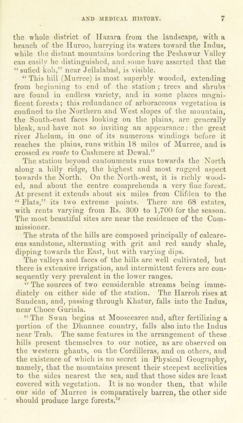 the whole district of Hazara from the landscape, with a branch of the Huroo, hurrying its waters toward the Indus, while the distant mountains bordering the Peshawur Valley can easily be distinguished, and some have asserted that the “ snfied koli,” near Jellalabad, is visible. “ This hill (Murree) is most superbly wooded, extending from beginning to end of the station; trees and shrubs are found in endless variety, and in some places magni- ficent forests; this redundance of arboraceous vegetation is confined to the Northern and West slopes of the mountain, the South-east faces looking on the plains, are generally bleak, and have not so inviting an appearance: the great river Jhelurn, in one of its numerous windings before it reaches the plains, runs within 18 miles of Murree, and is crossed en route to Cashmere at Dewal.” The station beyond cantonments runs towards the North along a hilly ridge, the highest and most rugged aspect towards the North. On the North-west, it is richly wood- ed, and about the centre comprehends a very fine forest. At present it extends about six miles from Clifden to the “ Flats,” its two extreme points. There are 68 estates, with rents varying from Rs. 300 to 1,700 for the season. The most beautiful sites are near the residence of the Com- missioner. The strata of the hills are composed principally of calcare- ous sandstone, alternating with grit and red sandy shale, dipping towards the East, but with varying dips. The valleys and faces of the hills are well cultivated, but there is extensive irrigation, and intermittent fevers are con- sequently very prevalent in the lower ranges. “ The sources of two considerable streams being imme- diately on either side of the station. The Harroh rises at Suudean, and, passing through Khatur, falls into the Indus, near Choee Guriala. “ The Swan begins at Mooseearee and, after fertilizing a portion of the Dhunnee country, falls also into the Indus near Trab. The same features in the arrangement of these hills present themselves to our notice, as are observed on the western ghauts, on the Cordilleras, and on others, and the existence of which is no secret in Physical Geography, namely, that the mountains present their steepest acclivities to the sides nearest the sea, and that those sides are least covered with vegetation. It is no wonder then, that while our side of Murree is comparatively barren, the other side should produce large forests.”