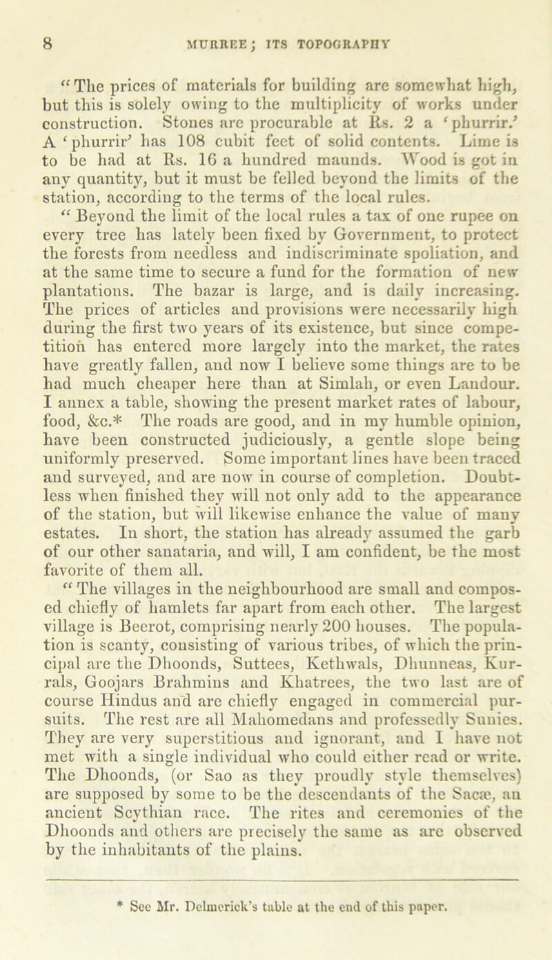 “ The prices of materials for building are somewhat high, but this is solely owing to the multiplicity of works under construction. Stones are procurable at Its. 2 a ‘phurrir.’ A ‘ phurrir* has 108 cubit feet of solid contents. Lime is to be had at Rs. 16 a hundred maunds. Wood is got in any quantity, but it must be felled beyond the limits of the station, according to the terms of the local rules. “ Beyond the limit of the local rules a tax of one rupee on every tree has lately been fixed by Government, to protect the forests from needless and indiscriminate spoliation, and at the same time to secure a fund for the formation of new plantations. The bazar is large, and is daily increasing. The prices of articles and provisions were necessarily high during the first two years of its existence, but since compe- tition has entered more largely into the market, the rates have greatly fallen, and now I believe some things are to be had much cheaper here than at Simlah, or even Landour. I annex a table, showing the present market rates of labour, food, &c.* The roads are good, and in my humble opinion, have been constructed judiciously, a gentle slope being uniformly preserved. Some important lines have been traced and surveyed, and are now in course of completion. Doubt- less when finished they will not only add to the appearance of the station, but will likewise enhance the value of many estates. In short, the station has already assumed the garb of our other sanataria, and will, I am confident, be the most favorite of them all. “ The villages in the neighbourhood are small and compos- ed chiefly of hamlets far apart from each other. The largest village is Beerot, comprising nearly 200 houses. The popula- tion is scanty, consisting of various tribes, of which the prin- cipal are the Dhoonds, Suttees, Kethwals, Dhunneas, Kur- rals, Goojars Brahmins and Khatrees, the two last are of course Hindus and are chiefly engaged in commercial pur- suits. The rest are all Mahomedans and professedly Sunies. They are very superstitious and ignorant, and I have not met with a single individual who could either read or write. The Dhoonds, (or Sao as they proudly style themselves) are supposed by some to be the desceudauts of the Sacm, au ancient Scythian race. The rites and ceremonies of the Dhoonds and others are precisely the same as are observed by the inhabitants of the plains. * See Mr. Delmerick’s table at the end of this paper.