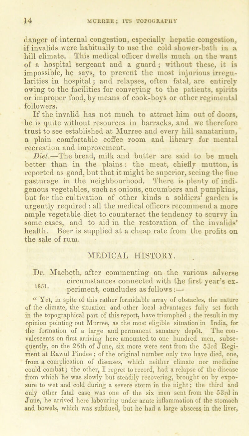 danger of internal congestion, especially hepatic congestion, if invalids were habitually to use the cold shower-bath in a hill climate. This medical officer dwells much on the want of a hospital sergeant and a guard ; without these, it is impossible, he says, to prevent the most injurious irregu- larities in hospital; and relapses, often fatal, are entirely owing to the facilities for conveying to the patients, spirits or improper food, by means of cook-boys or other regimental followers. If the invalid has not much to attract him out of doors, he is quite without resources in barracks, and we therefore trust to see established at Murree and every hill sanatarium, a plain comfortable coffee room and library for mental recreation and improvement. Diet.—The bread, milk and butter are said to be much better than in the plains: the meat, chiefly mutton, is reported as good, but that it might be superior, seeing the fine pasturage in the neighbourhood. There is plenty of indi- genous vegetables, such as onions, cucumbers and pumpkins, but for the cultivation of other kinds a soldiers3 garden is urgently required : all the medical officers recommend a more ample vegetable diet to counteract the tendency to scurvy in some cases, and to aid in the restoration of the invalids’ health. Beer is supplied at a cheap rate from the profits on the sale of rum. MEDICAL HISTORY. Dr. Macbeth, after commenting on the various adverse circumstances connected with the first year’s ex- l8al‘ periment, concludes as follows :— “ Yet, in spite of this rather formidable array of obstacles, the nature of the climate, the situation and other local advantages fully set forth in the topographical part of this report, have triumphed ; the result in my opinion pointing out Murree, as the most eligible situation in India, for the formation of a large and permanent sanatary depot. The con- valescents on first arriving here amounted to one hundred men, subse- quently, on the 25th of June, six more were sent from the 53rd Regi- ment at Rawul Pindee; of the original number only two have died, one, from a complication of diseases, which neither climate nor medicine could combat; the other, I regret to record, had a relapse of the disease from which he was slowly but steadily recovering, brought on by expo- sure to wet and cold during a severe storm in the night; the third and only other fatal case was one of the six men sent from the 53rd in June, he arrived here labouring under acute inflammation of the stomach and bowels, which was subdued, but he had a large abscess in the liver,