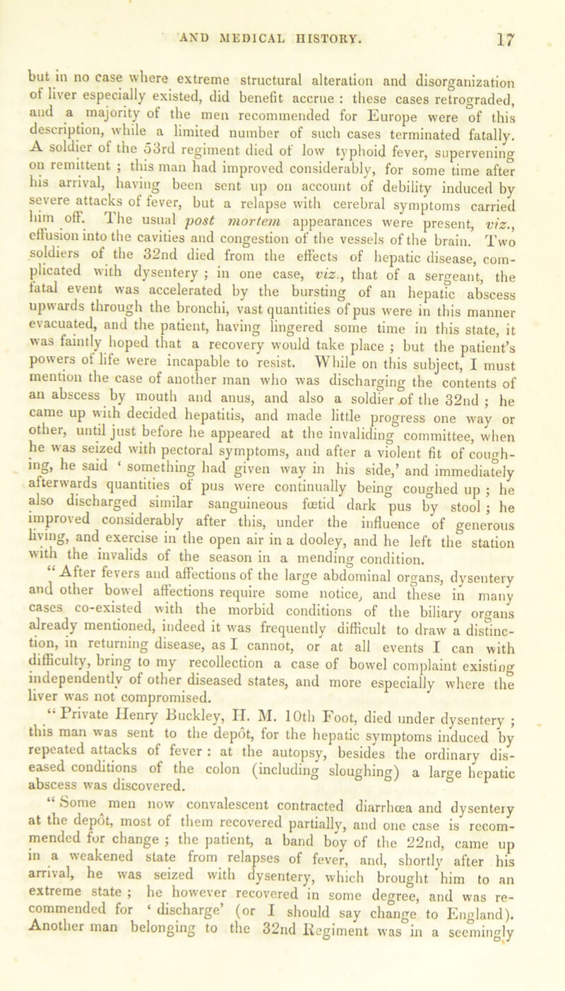 but in no case where extreme structural alteration and disorganization ot liver especially existed, did benefit accrue : these cases retrograded, and a majority ot the men recommended for Europe were of this description, while a limited number of such cases terminated fatally. A soldier ot the o3rd regiment died ot low typhoid fever, supervening on remittent ; this man had improved considerably, for some time after his arrival, having been sent up on account of debility induced by severe attacks of fever, but a relapse with cerebral symptoms carried him off. The usual post mortem appearances were present, viz., effusion into the cavities and congestion of the vessels of the brain. Two soldiers ot the 32nd died from the effects of hepatic disease, com- plicated with dysentery ; in one case, viz., that of a sergeant, the tatal event was accelerated by the bursting of an hepatic abscess upwards through the bronchi, vast quantities of pus were in this manner evacuated, and the patient, having lingered some time in this state, it was faintly hoped that a recovery would take place ; but the patient’s powers of life were incapable to resist. While on this subject, I must mention the case of another man who was discharging the contents of an abscess by mouth and anus, and also a soldier x>f the 32nd ; he came up with decided hepatitis, and made little progress one way or other, until just before he appeared at the invaliding committee, when he was seized with pectoral symptoms, and after a violent fit of cough- ing, he said ‘ something had given way in his side,’ and immediately afterwards quantities of pus were continually being coughed up ; he also discharged similar sanguineous fetid dark pus by stool ; he improved considerably after this, under the influence of generous living, and exercise in the open air in a dooley, and he left the station with the invalids of the season in a mending condition. After fevers and affections ot the large abdominal organs, dysentery and other bowel affections require some notice, and these in many cases co-existed with the morbid conditions of the biliary organs already mentioned, indeed it was frequently difficult to draw a distinc- tion, in returning disease, as X cannot, or at all events I can with difficulty, bring to my recollection a case of bowel complaint existing independently of other diseased states, and more especially where the liver was not compromised. Private Henry .Buckley, IX. M. 10th Foot, died under dysentery ; this man was sent to the depot, for the hepatic symptoms induced by repeated attacks of fever : at the autopsy, besides the ordinary dis- eased conditions of the colon (including sloughing) a large hepatic abscess was discovered. “ Some ^ men now convalescent contracted diarrhtea and dysentery at the depot, most of them recovered partially, and one case is recom- mended for change ; the patient, a band boy of the 22nd, came up in a weakened state from relapses of fever, and, shortly after his arrival, he w'as seized with dysentery, which brought him to an extreme state ; he however recovered in some degree, and was re- commended for ‘ discharge’ (or I should say change to England). Another man belonging to the 32nd liegiment was in a seemingly