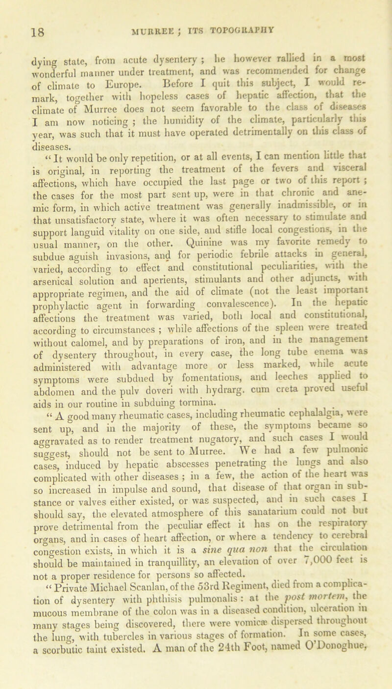 dying state, from acute dysentery ; he however rallied in a most wonderful manner under treatment, and was recommended for change of climate to Europe. Before I quit this subject, I would re- mark, together with hopeless cases of hepatic affection, that the climate of Murree does not seem favorable to the class of diseases I am now noticing ; the humidity of the climate, particularly this year, was such that it must have operated detrimentally on this class of diseases. . .... “ It would be only repetition, or at all events, I can mention little that is original, in reporting the treatment of the fevers and visceral affections, which have occupied the last page or two of this report ; the cases for the most part sent up, were in that chronic and ane- mic form, in which active treatment was generally inadmissible, or in that unsatisfactory state, where it was often necessary to stimulate and support languid vitality on one side, and stifle local congestions, in the usual manner, on the other. Quinine was my favorite remedy to subdue aguish invasions, and for periodic febrile attacks in general, varied, according to effect and constitutional peculiarities, with the arsenical solution and aperients, stimulants and other adjuncts, with appropriate regimen, and the aid of climate (not the least important prophylactic agent in forwarding convalescence). In the hepatic affections the treatment was varied, both local and constitutional, according to circumstances ; while affections of the spleen were treated without calomel, and by preparations of iron, and in the management of dysentery throughout, in every case, the long tube enema w as administered with advantage more or less marked, while acute symptoms were subdued by fomentations, and leeches applied to abdomen and the pulv doveri with hydrarg. cum creta proved useful aids in our routine in subduing tormina. « A good many rheumatic cases, including rheumatic cephalalgia, were sent up, and in the majority of these, the symptoms became so aggravated as to render treatment nugatory, and such cases I would suggest, should not be sent to Murree. We had a few pulmonic cases, induced by hepatic abscesses penetrating the lungs ana also complicated with other diseases ; in a few, the action of the heart  as so increased in impulse and sound, that disease of that organ in sub- stance or valves either existed, or was suspected, and in such cases I should say, the elevated atmosphere of this sanatarium could not but prove detrimental from the peculiar effect it has on the respiratory organs, and in cases of heart affection, or where a tendency to cerebral congestion exists, in which it is a sine qua non that the circulation should be maintained in tranquillity, an elevation of over t ,000 feet is not a proper residence for persons so affected. “ Private Michael Scanlan, of the 53rd Regiment, died from a complica- tion of dysentery with phthisis pulmonalis : at the post mortem, the mucous membrane of the colon was in a diseased condition, ulceration in many stages being discovered, there were vomica; dispersed throughout the lung, with tubercles in various stages of formation. In some cases, a scorbutic taint existed. A man of the 24th Foot, named 0 Donoghue,