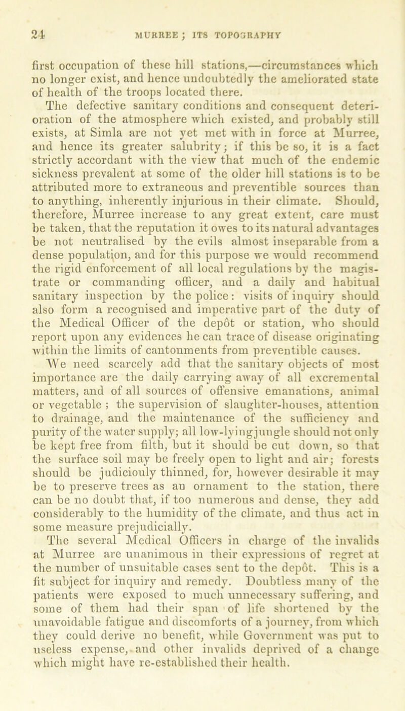 first occupation of these hill stations,—circumstances which no longer exist, and hence undoubtedly the ameliorated state of health of the troops located there. The defective sanitary conditions and consequent deteri- oration of the atmosphere which existed, and probably still exists, at Simla are not yet met with in force at Murree, and hence its greater salubrity; if this be so, it is a fact strictly accordant with the view that much of the endemic sickness prevalent at some of the older hill stations is to be attributed more to extraneous and preventible sources than to anything, inherently injurious in their climate. Should, therefore, Murree increase to any great extent, care must be taken, that the reputation it owes to its natural advantages be not neutralised by the evils almost inseparable from a dense population, and for this purpose we would recommend the rigid enforcement of all local regulations by the magis- trate or commanding officer, and a daily and habitual sanitary inspection by the police: visits of inquiry should also form a recognised and imperative part of the duty of the Medical Officer of the depot or station, who should report upon any evidences he can trace of disease originating within the limits of cantonments from preventible causes. We need scarcely add that the sanitary objects of most importance are the daily carrying away of all excremental matters, and of all sources of offensive emanations, animal or vegetable ; the supervision of slaughter-houses, attention to drainage, and the maintenance of the sufficiency and purity of the water supply; all low-lyingjungle should not only be kept free from filth, but it should be cut down, so that the surface soil may be freely open to light and air; forests should be judiciouly thinned, for, however desirable it may be to preserve trees as an ornament to the station, there can be no doubt that, if too numerous and dense, they add considerably to the humidity of the climate, and thus act in some measure prejudicially. The several Medical Officers in charge of the invalids at Murree are unanimous in their expressions of regret at the number of unsuitable cases sent to the depot. This is a fit subject for inquiry and remedy. Doubtless many of the patients were exposed to much unnecessary suffering, and some of them had their span of life shortened by the unavoidable fatigue and discomforts of a journey, from which they could derive no benefit, while Government was put to useless expense, and other invalids deprived of a change which might have re-established their health.