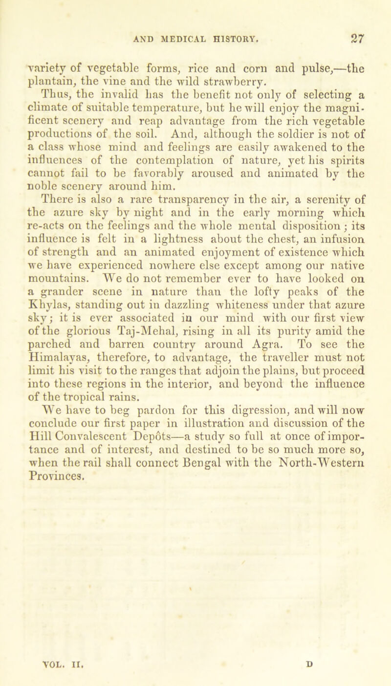 variety of vegetable forms, rice and corn and pulse,—the plantain, the vine and the wild strawberry. Thus, the invalid has the benefit not only of selecting a climate of suitable temperature, but he will enjoy the magni- ficent scenery and reap advantage from the rich vegetable pi’oductions of the soil. And, although the soldier is not of a class whose mind and feelings are easily awakened to the influences of the contemplation of nature, yet his spirits cannot fail to be favorably aroused and animated by the noble scenery around him. There is also a rare transparency in the air, a serenity of the azure sky by night and in the early morning which re-acts on the feelings and the whole mental disposition ; its influence is felt in a lightness about the chest, an infusion of sti’engtli and an animated enjoyment of existence which we have experienced nowhere else except among our native mountains. We do not remember ever to have looked on a grander scene in nature than the lofty peaks of the Khylas, standing out in dazzling whiteness under that azure sky; it is ever associated iu our mind with our first view of the glorious Taj-Mehal, rising in all its purity amid the parched and barren country around Agra. To see the Himalayas, therefore, to advantage, the traveller must not limit his visit to the ranges that adjoin the plains, but proceed into these regions in the interior, and beyond the influence of the tropical rains. We have to beg pardon for this digression, and will now conclude our first paper in illustration and discussion of the Hill Convalescent Depots—a study so full at once of impor- tance and of interest, and destined to be so much more so, when the rail shall connect Bengal with the North-Western Provinces. VOL. II. D