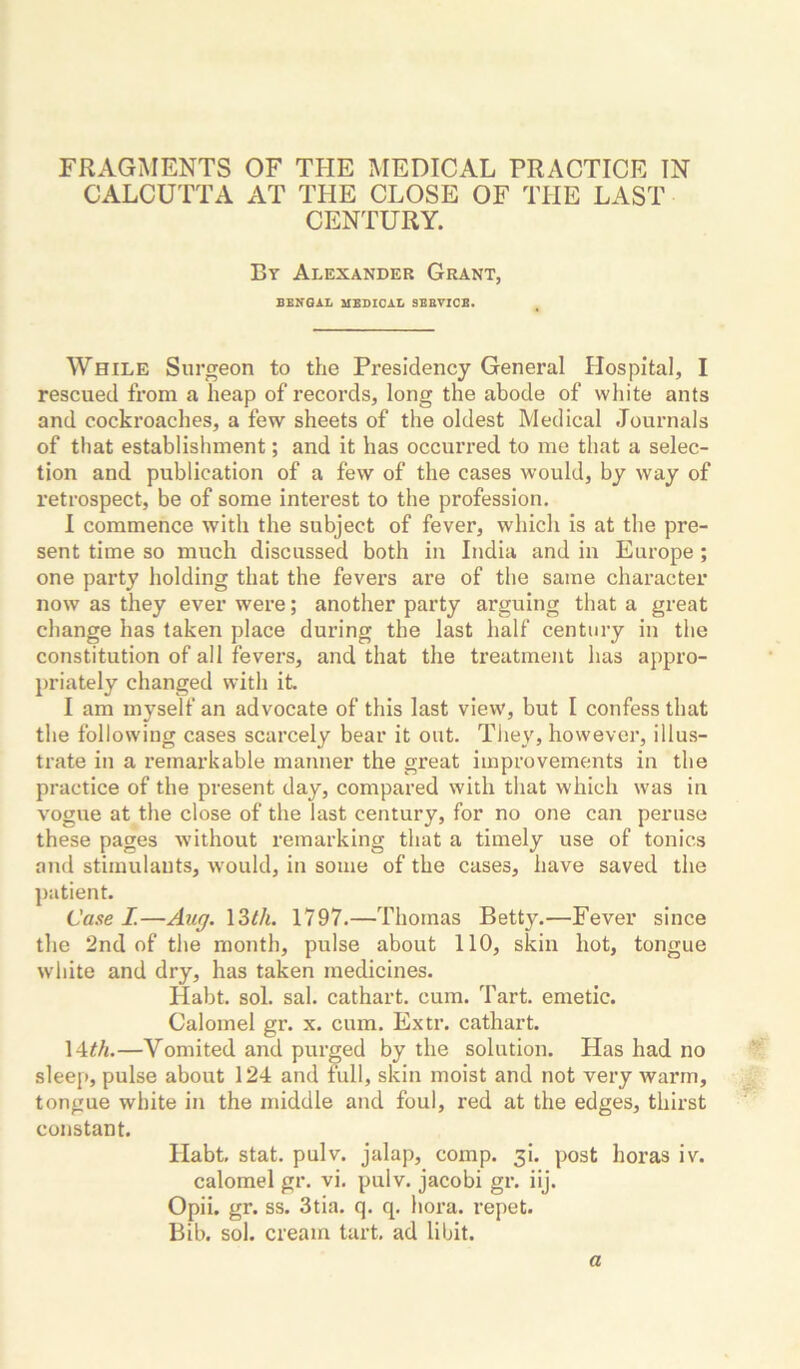 FRAGMENTS OF TPIE MEDICAL PRACTICE IN CALCUTTA AT TPIE CLOSE OF TPIE LAST CENTURY. By Alexander Grant, BBNGAL MEDICAL SBBVICB. While Surgeon to the Presidency General Hospital, I rescued from a heap of records, long the abode of white ants and cockroaches, a few sheets of the oldest Medical Journals of that establishment; and it has occurred to me that a selec- tion and publication of a few of the cases would, by way of retrospect, be of some interest to the profession. I commence with the subject of fever, which is at the pre- sent time so much discussed both in India and in Europe; one party holding that the fevers are of the same character now as they ever were; another party arguing that a great change has taken place during the last half century in the constitution of all fevers, and that the treatment has appro- priately changed with it I am myself an advocate of this last view, but I confess that the following cases scarcely bear it out. They, however, illus- trate in a remarkable manner the great improvements in the practice of the present day, compared with that which was in vogue at the close of the last century, for no one can peruse these pages without remarking that a timely use of tonics and stimulants, would, in some of the cases, have saved the patient. Case I.—Aug. \Zth. 1797.—Thomas Betty.—Fever since the 2nd of the month, pulse about 110, skin hot, tongue white and dry, has taken medicines. Habt. sol. sal. cathart. cum. Tart, emetic. Calomel gr. x. cum. Extr. cathart. 14^//.—Vomited and purged by the solution. Has had no sleep, pulse about 124 and full, skin moist and not very warm, tongue white in the middle and foul, red at the edges, thirst constant. Ilabt, stat. pulv. jalap, comp. 3!. post horas iv. calomel gr. vi. pulv. jacobi gr. iij. Opii. gr. ss. 3tia. q. q. hora. repet. Bib. sol. cream tart, ad libit. a