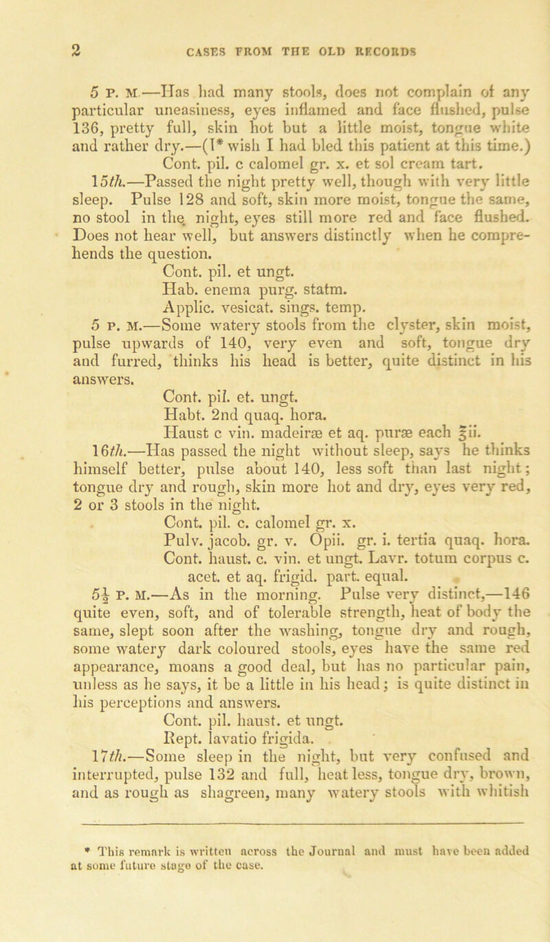 5 P. M—Has had many stools, does not complain of any particular uneasiness, eyes inflamed and face flushed, pulse 136, pretty full, skin hot but a little moist, tongue white and rather dry.—(l*wish I had bled this patient at this time.) Cont. pil. c calomel gr. x. et sol cream tart. —Passed the night pretty well, though with very little sleep. Pulse 128 and soft, skin more moist, tongue the same, no stool in the. night, eyes still more red and face flushed. Does not hear well, but answers distinctly when he compre- hends the question. Cont. pil. et ungt. Hab. enema purg. statm. Applic. vesicat. sings, temp. 5 p. M.—Some w^atery stools from the clyster, skin moist, pulse upwards of 140, very even and soft, tongue dry and furred, thinks his head is better, quite distinct in his answers. Cont. pil. et. ungt. Habt. 2nd quaq. bora. Haust c vin. madeirae et aq. puras each |ii. I6t/t.—Has passed the night without sleep, says he thinks himself better, pulse about 140, less soft than last night; tongue dry and rough, skin more hot and dry, eyes very red, 2 or 3 stools in the night. Cont. pil. c. calomel gr. x. Pulv. Jacob, gr. v. Opii. gr. i. tertia quaq. bora. Cont. haust. c. vin. et ungt. Lavr. totum corpus c. acet. et aq. frigid, part, equal. 5|- P. M.—As in the moiming. Pulse very distinct,—146 quite even, soft, aiid of tolerable strength, heat of body the same, slept soon after the washing, tongue dzy and rough, some watery dark coloured stools, eyes have the same red appearance, moans a good deal, but has no particular pain, unless as he says, it be a little in his head; is quite distinct in his perceptions and answers. Cont. pil. haust. et ungt. Kept, lavatio frigida. —Some sleep in the night, but very confused and interrupted, pulse 132 and full, heat less, toizgue diw, brown, and as rough as shagreen, many w^atery stools with whitish * This remnrk is written across the Journal and must have been added at some future stage of the case.