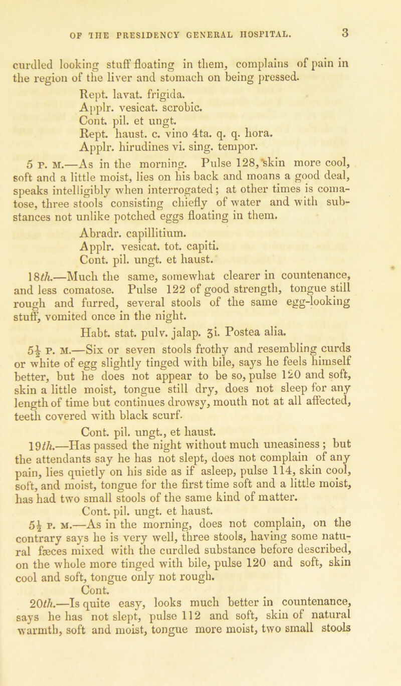 curdled looking stuff floating in them, complains of pain in the region of the liver and stomach on being pressed. Kept, lavat. frigida. Applr. vesicat. scrobic. Cont pil. et ungt. Kept, haust. c. vino 4ta. q. q. bora. Applr. hirudines vi. sing, temper. 5 P. M.—As in the morning. Pulse 128,*fekin more cool, soft and a little moist, lies on his back and moans a good deal, speaks intelligibly when interrogated; at other times is coma- tose, three stools consisting chiefly of water and with sub- stances not unlike potched eggs floating in them. Abradi*. capillitium. Applr. vesicat. tot. capiti. Cont. pil. ungt. et haust. 18^^—Much the same, somewhat clearer in countenance, and less comatose. Pulse 122 of good strength, tongue still rough and furred, several stools of the same egg-looking stuff, vomited once in the night. Habt. stat. pulv. jalap. 5i* Postea alia. 5^ p. M.—Six or seven stools frothy and resembling curds or white of egg slightly tinged with bile, says he feels himself better, but he does not appear to be so, pulse 120 and soft, skin a little moist, tongue still dry, does not sleep for any length of time but continues drowsy, mouth not at all affected, teeth covered with black scurf. Cont. pil. ungt., et haust. —Has passed the night without much uneasiness; but the attendants say he has not slept, does not complain of any pain, lies quietly on his side as if asleep, pulse 114, skin cool, soft, and moist, tongue for the first time soft and a little moist, has had two small stools of the same kind of matter. Cont. pil. ungt. et haust. 5^ p. M.—As in the morning, does not complain, on the contrary says he is very well, three stools, having some natu- ral fseces mixed with the curdled substance before described, on the whole more tinged with bile, pulse 120 and soft, skin cool and soft, tongue only not rough. Cont. 20th.—Is quite easy, looks much better in countenance, says he has not slept, pulse 112 and soft, skin of natural warmth, soft and moist, tongue more moist, two small stools