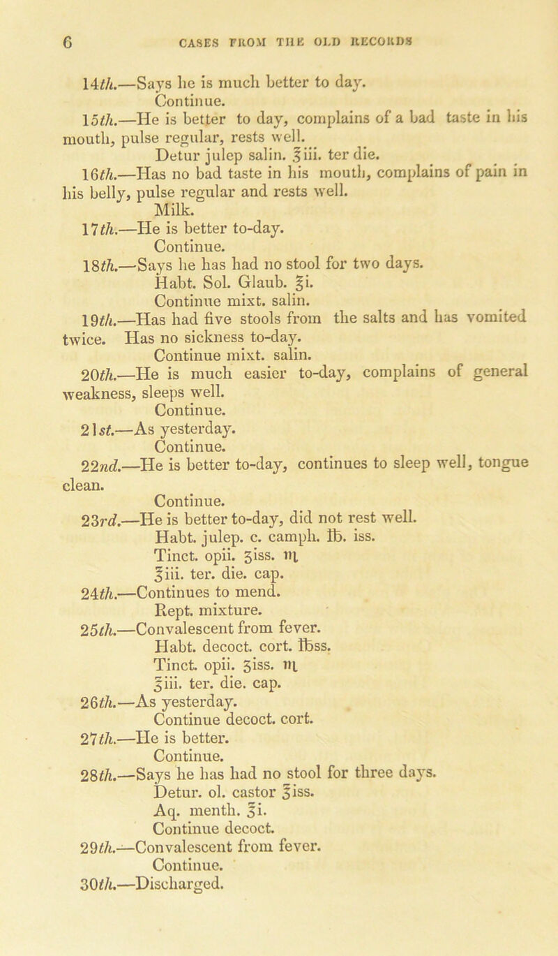 14/A.—Says he is much better to day. Continue. \otli.—He is better to day, complains of a bad taste in his mouth, pulse regular, rests well. Detur julep salin. .fiii. ter die. \Qth.—Has no bad taste in his mouth, complains of pain in his belly, pulse regular and rests well. Milk. \lih.—He is better to-day. Continue. \%th.—Says he has had no stool for two days. Habt. Sol. Glaub. |i. Continue mixt. salin. —Has had five stools from the salts and has vomited twice. Has no sickness to-day. Continue mixt. salin. 2Qth.—He is much easier to-day, complains of general weakness, sleeps well. Continue. 21 st.—As yesterday. Continue. 22nd.—^He is better to-day, continues to sleep well, tongue clean. Continue. 2Zrd.—He is better to-day, did not rest well. Habt. julep, c. camph. ho. iss. Tinct. opii. 3 iss. ill ^iii. ter. die. cap. —Continues to mend. Kept, mixture. 25l1i.—Convalescent from fever. Habt. decoct, cort. boss. Tinct. opii. Siss. ni 5iii. ter. die. cap. 26^/t.—As yesterday. Continue decoct, cort. 21 til.—He is better. Continue. 28t/i.—Says he has had no stool for three days. Detur. ol. castor Siss. Aq. menth. 5i. Continue decoct. 29f/i.—Convalescent from fever. Continue. ZOih.—Discharged.