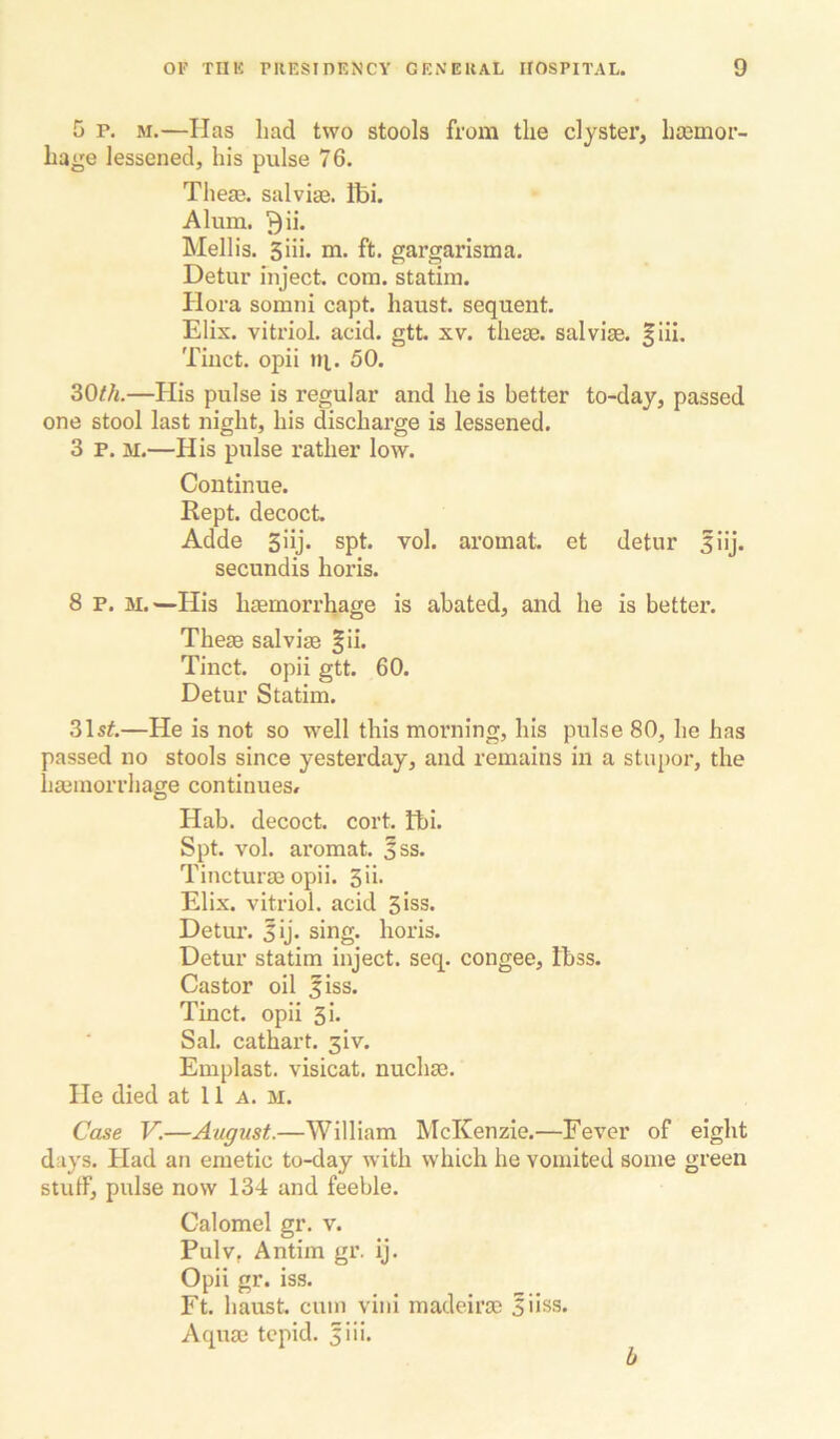 5 p. M.—lias had two stools from the clyster, hasmor- hage lessened, his pulse 76. Theas. sal vise. Ifei. Alum. ^ii. Mellis. 5iii. m. ft. gargarisma. Detur inject, com. statim. Hora somni capt. haust. sequent. Elix. vitriol, acid, gtt xv. these, sal vise. |iii. Tinct. opii ni. 50. 30//l—His pulse is regular and he is better to-day, passed one stool last night, his discharge is lessened. 3 p. M.—His pulse rather low. Continue. Rept. decoct. Adde 3iij. spt. vol. aromat. et detur siij. secundis horis. 8 P. M.—His haemorrhage is abated, and he is better. Theae salvise |ii. Tinct. opii gtt. 60. Detur Statim. 31s^.—He is not so well this morning, his pulse 80, he has passed no stools since yesterday, and remains in a stupor, the haemorrhage continues# Hab. decoct, cort. fbi. Spt. vol. aromat. 3ss. Tincturae opii. Sh* Elix. vitriol, acid Siss. Detur. lij. sing, horis. Detur statim inject, seq. congee, Ibss. Castor oil fiss. Tinct. opii 3i. Sal. cathart. 3iv. Emplast. visicat. nuchae. He died at 11 a. M. Case V.—August.—William McKenzie.—Fever of eight days. Had an emetic to-day with which he vomited some green stuff, pulse now 134 and feeble. Calomel gr. v. Pulv, Antim gr. ij. Opii gr. iss. Ft. haust. cum viiii madeirae 5iiss. Aquae tepid. 5iii.