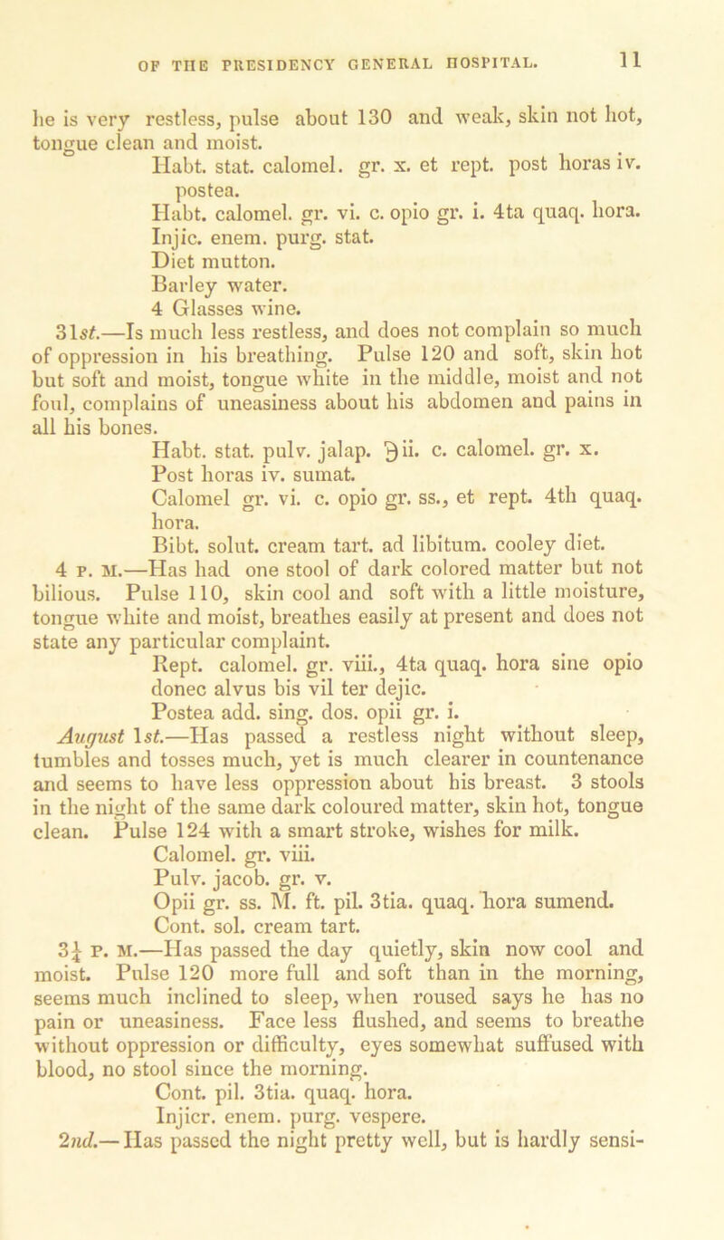 lie is very restless, pulse about 130 and wealv, skin not hot, tongue clean and moist. Habt. stat. calomel, gr. x. et rept. post horas iv. postea. Habt. calomel, gr. vi. c. opio gr. i. 4ta quaq. bora. Injic. enem. purg. stat. Diet mutton. Barley water. 4 Glasses wine. 315#.—Is much less restless, and does not complain so much of oppression in his breathing. Pulse 120 and soft, skin hot but soft and moist, tongue white in the middle, moist and not foul, complains of uneasiness about his abdomen and pains in all his bones. Habt. stat. pulv. jalap, ^ii. c. calomel, gr. x. Post horas iv. sumat. Calomel gr. vi. c. opio gr. ss., et rept. 4th quaq. hora. Bibt. solut. cream tart, ad libitum, cooley diet. 4 p. M.—Has had one stool of dark colored matter but not bilious. Pulse 110, skin cool and soft with a little moisture, tongue white and moist, breathes easily at present and does not state any particular complaint. Rept. calomel, gr. viiL, 4ta quaq. hora sine opio donee alvus bis vil ter dejic. Postea add. sing. dos. opii gr. i. August Is#.—Has passed a restless night without sleep, tumbles and tosses much, yet is much clearer in countenance and seems to have less oppression about his breast. 3 stools in the night of the same dark coloured matter, skin hot, tongue clean. Pulse 124 with a smart stroke, wishes for milk. Calomel, gr. viii. Pulv. Jacob, gr. v. Opii gr. ss. M. ft. pil. 3tia. quaq. hora sumend. Cont. sol. cream tart. 2>\v. M.—Has passed the day quietly, skin now cool and moist. Pulse 120 more full and soft than in the morning, seems much inclined to sleep, when roused says he has no pain or uneasiness. Face less flushed, and seems to breathe without oppression or difficulty, eyes somewhat sulOFused with blood, no stool since the morning. Cont. pil. 3tia. quaq. hora. Injicr. enem. purg. vespere. 2nd.— Has passed the night pretty well, but is hardly sensi-