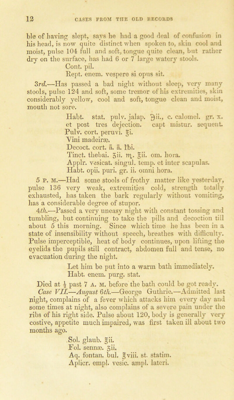 ble of having slept, says he liad a good deal of confusion in his head, is now quite distinct when spoken to, skin cool and moist, pulse 104 full and soft, tongue quite clean, but rather dry on the surface, has had 6 or 7 large watery stools. Cont. pil. Kept. enem. vespere si opus sit. 3r<7.—Has passed a bad night without sleep, very many stools, pulse 124 and soft, some tremor of his extremities, skin considerably yellow, cool and soft, tongue clean and moist, mouth not sore. Habt. stat. pulv. jalap. 9ii., c. calomel, gr. x. et post tres dejection. capt mistur. sequent Pulv. cort. peruvi. gi. Vini madeirse. Decoct, cort. a. a. Ibi. Tinct. thebai. ^u. nx. §ii. om. bora. Applr. vesicat. singul. temp, et inter scapulas. Habt. opii. puri. gr. ii. omni bora. 5 P. M.—Had some stools of frothy matter like yesterday, pulse 136 very weak, extremities cold, strength totally exhausted, has taken the bark regularly without vomiting, has a considerable degree of stupor. 4:th.—Passed a very uneasy night with constant tossing and tumbling, but continuing to take the pills and decoction till about 5 this morning. Since wdiich time he has been in a state of insensibility without speech, breathes with difficult}'. Pulse imperceptible, heat of body continues, upon lifting the eyelids the pupils still contract, abdomen full and tense, no evacuation during the night. Let him be put into a warm bath immediately. Habt. enem. purg. stat. Died at ^ past 7 A. M. before the bath could be got ready. Case VII.—August 6th.—George Guthrie.—Admitted last night, complains of a fever which attacks him every day and some times at night, also complains of a severe pain under the ribs of his right side. Pulse about 120, body is generally very costive, appetite much impaired, was first taken ill about two months ago. .Sol. glaub. §ii. Pol. sennm. 3ii. Aq. fontan. bul. |viii. st. statim. Aplicr. empl. vcsic. ampl. latcri.