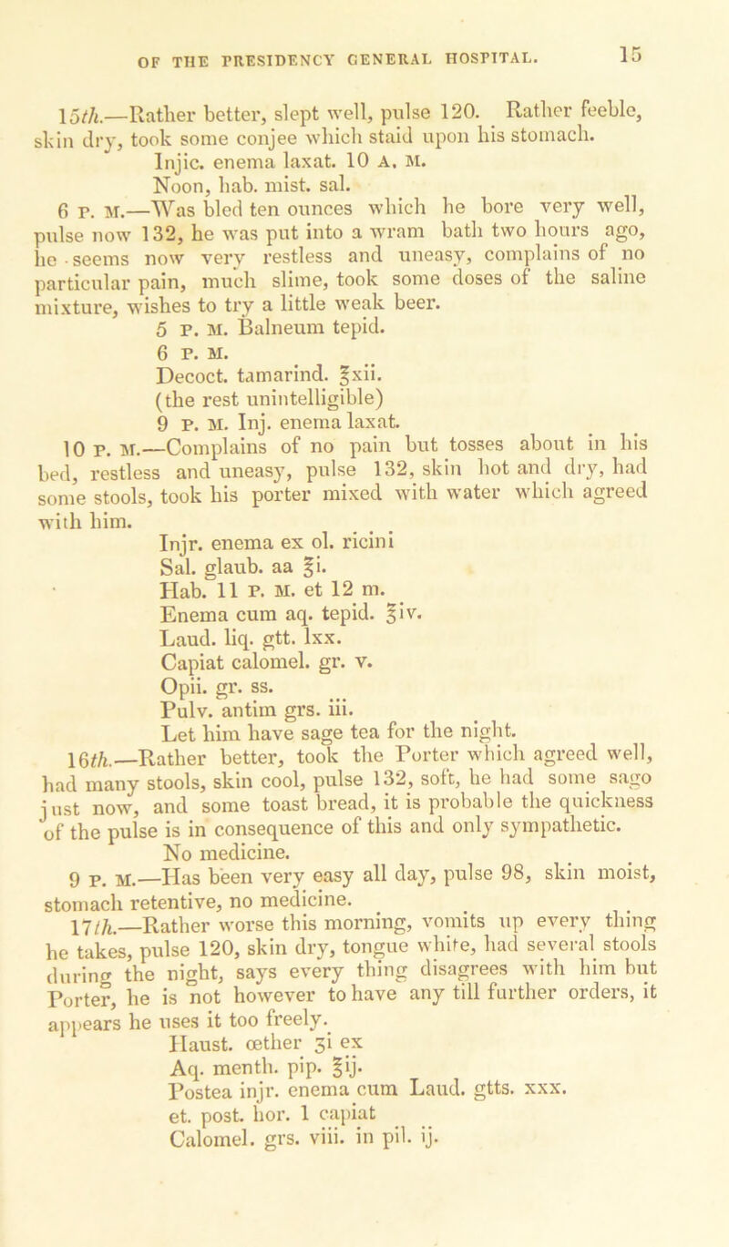 15/;^.—Rather better, slept well, pulse 120. Rather feeble, skin dry, took some conjee which staid upon his stomach. Injic. enema laxat. 10 A. M. Noon, hab. mist. sal. 6 p. M.—Was bled ten ounces which he bore very well, pulse now 132, he was put into a wram bath two hours ago, he • seems now very restless and uneasy, complains of no particular pain, much slime, took some doses of the saline mixture, wishes to try a little weak beer. 5 P. M. Balneum tepid. 6 P. M. Decoct, tamarind, ^xii. (the rest unintelligible) 9 P. M. Inj. enema laxat. 10 p. M.—Complains of no pain but tosses about in his bed, restless and uneasy, pulse 132, skin hot and dry, had some stools, took his porter mixed with water which agreed with him. Injr. enema ex ol. ricini Sal. glaub. aa |i. Hab. 11 P. M. et 12 m. Enema cum aq. tepid. §iv. Laud. liq. gtt. Ixx. Capiat calomel, gr. v. Opii. gi'. ss. Pulv. antim grs. iii. Let him have sage tea for the night. 16#/i.—Rather better, took the Porter which agreed well, had many stools, skin cool, pulse 132, soft, he had some sago just now, and some toast bread, it is probable the quickness of the pulse is in consequence of this and only sympathetic. No medicine. 9 jj.—Has been very easy all day, pulse 98, skin moist, stomach retentive, no medicine. 17/^—Rather worse this morning, vomits up every thing he takes, pulse 120, skin dry, tongue white, had several stools during the night, says every thing disagrees with him but Porter, he is not however to have any till further orders, it appears he uses it too freely.^ Haust. oether 3i ex Aq. menth. pip. |ij. Postea injr. enema cum Laud. gtts. xxx. et. post. hor. 1 capiat Calomel, grs. viii. in pil. ij.