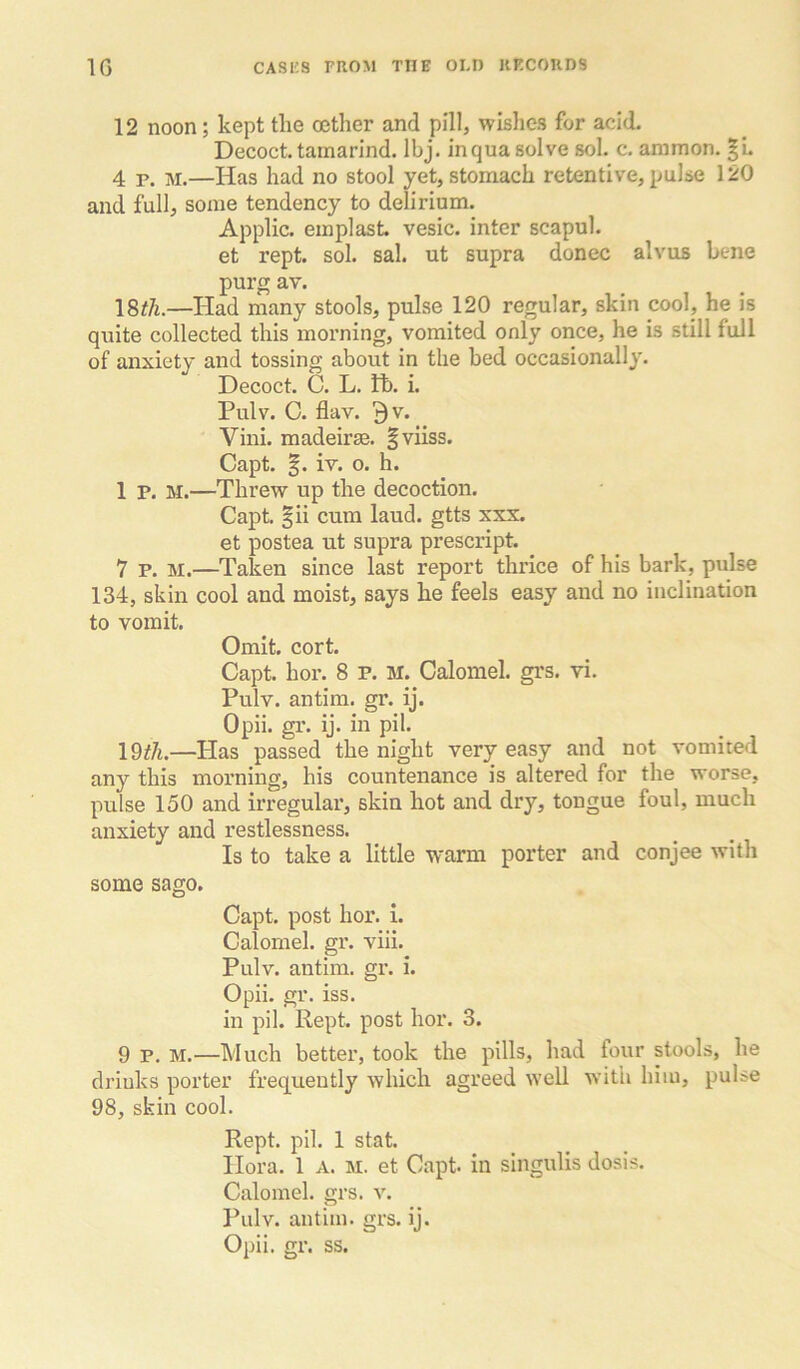 12 noon; kept the oether and pill, wishes for acid. Decoct, tamarind. Ibj. inqua solve sol. c. animon. |L 4 p, M.—Has had no stool yet, stomach retentive, pulse 120 and full, some tendency to delirium. Applic. emplast. vesic. inter scapul. et rept. sol. sal. ut supra donee alvus bene purg av. I8th.—Had many stools, pulse 120 regular, skin cool, he is quite collected this morning, vomited only once, he is still full of anxiety and tossing about in the bed occasionally. Decoct. C. L. tb. i. Pulv. C. flav. 9v. Vini. madeirse. |viiss. Capt. iv. 0. h. 1 P. M.—Threw up the decoction. Capt. |ii cum laud, gtts xxx. et postea ut supra prescript. 7 P. M.—Taken since last report thrice of his bark, pulse 134, skin cool and moist, says he feels easy and no inclination to vomit. Omit. cort. Capt. hor. 8 P. M. Calomel, grs. vi. Pulv. antim. gr. ij. Opii. gr. ij. in pil. —Has passed the night very easy and not vomited any this morning, his countenance is altered for the worse, pulse 150 and irregular, skin hot and dry, tongue foul, much anxiety and restlessness. Is to take a little warm porter and conjee with some sago. Capt. post hor. i. Calomel, gr. viii. Pulv. antim. gr. i. Opii. gr. iss. in pil. Kept, post hor. 3. 9 P. M.—Much better, took the pills, had four stools, he drinks porter frequently which agreed well with him, pulse 98, skin cool. Rept. pil. 1 stat. Hora. 1 A. M. et Capt. in singulis dosis. Calomel, grs. v. Pulv. antim. grs. ij. Opii. gr. ss.