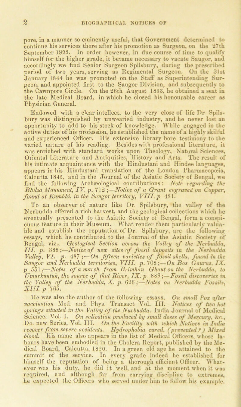 o pore, in a manner so eminently useful, that Government determined to continue his services there after his promotion as Surgeon, on the 27th September 1823. In order however, in due course of time to qualify himself for the higher grade, it became necessary to vacate Saugor, and accordingly we find Senior Surgeon Spilsbury, during the prescribed period of two years, serving as Regimental Surgeon. On the 31st January 1844 he was promoted on the Staff as Superintending Sur- geon, and appointed first to the Saugor Division, and subsequently to the Cawnpore Circle. On the 26th August 1853, he obtained a seat in the late Medical Board, in which he closed his honourable career as Physician General. Endowed with a clear intellect, to the very close of life Dr Spils- bury was distinguished by unwearied industry, and he never lost an opportunity to add to his stock of knowledge. While engaged in the active duties of his profession, he established the name of a highly skilful and experienced Officer. Ilis extensive library bore testimony to the varied nature of his reading. Besides with professional literature, it was enriched with standard works upon Theology, Natural Sciences, Oriental Literature and Antiquities, History and Arts. The result of his intimate acquaintance with the Hindustani and Hindee languages, appears in his Hindustani translation of the London Pharmacopoeia, Calcutta 1845, and in the Journal of the Asiatic Society of Bengal, we find the following Archaeological contributions : Note regarding the Bhilsa Monument, IV. p. 712 ;—Notice of a Grant engraved on Copper, found at Kumbhi, in the Suugor territory, VIII. p 481. To an observer of nature like Dr. Spilsbury, the valley of the Nerbudda offered a rich harvest, and the geological collections which he eventually presented to the Asiatic Society of Bengal, form a conspi- cuous feature in their Museum. What render them particularly valua- ble and establish the reputation of L)r. Spilsbury, are the following essays, which he contributed to the Journal of the Asiatic Society of Bengal, viz., Geological Section across the Valley of the Nerbudda, III. p. 388 ;—Notice of new sites of fossil deposits in the Nerbudda Valley, VI. p- 487 ; — On fifteen varieties of fossil shells, found in the Saugor and Nerbudda territories, VIII. p. 708;—On Bos Gaums. IX. p. 551;—Notes of a march from Brimhan Ghaut on the Nerbudda, to Umurkuntuk, the source of that River, IX. p 8S.9 ;—Fossil discoveries in the Valley of the Nerbudda, X. p. 626;—Notes on Nerbudda Fossils, XIII p 765. He was also the author of the following essays. On small Pox after vaccination Med. and Phys. Transact Vol. III. Notices of tiro hot springs situated in the Valley of the Nurbudda. India Journal of Medical Science, Vol. I. On salivation produced by small doses of Mercury, &c.. Do. new Series, Vol. III. On the Facility with ichich Natives in India recover from severe accidents. Hydrophobia cured, (prevented f) Mixed blood. His name also appears in the list of Medical Officers, whose la- bours have been embodied in the Cholera Report, published by the Me- dical Board, Calcutta, 1820. In a green old age he attained to the summit of the service. In every grade indeed he established for himself the reputation of being a thorough efficient Officer. What- ever was his duty, he did it well, and at the moment when it was required, and although far from carrying discipline to extremes, he expected the Officers who served under him to follow his example.