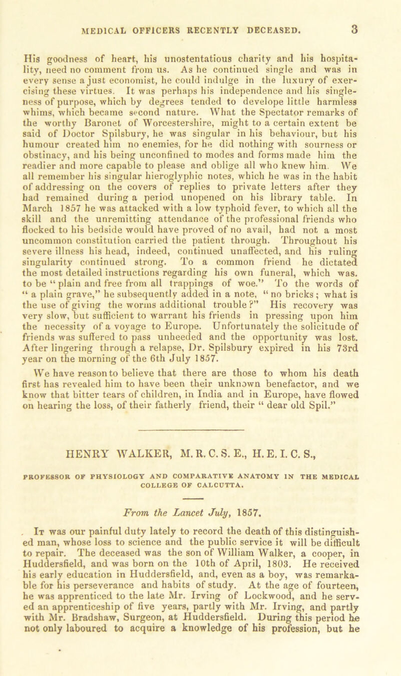 His goodness of heart, his unostentatious charity and his hospita- lity, need no comment from us. As he continued single and was in every sense a just economist, he could indulge in the luxury of exer- cising these virtues. It was perhaps his independence and his single- ness of purpose, which by degrees tended to develope little harmless whims, which became second nature. What the Spectator remarks of the worthy Baronet of Worcestershire, might to a certain extent be said of Doctor Spilsbury, he was singular in his behaviour, but his humour created him no enemies, for he did nothing with sourness or obstinacy, and his being unconfined to modes and forms made him the readier and more capable to please and oblige all who knew him. We all remember his singular hieroglyphic notes, which he was in the habit of addressing on the covers of replies to private letters after they had remained during a period unopened on his library table. In March 1857 he was attacked with a low typhoid fever, to which all the skill and the unremitting attendance of the professional friends who flocked to his bedside would have proved of no avail, had not a most uncommon constitution carried the patient through. Throughout his severe illness his head, indeed, continued unaffected, and his ruling singularity continued strong. To a common friend he dictated the most detailed instructions regarding his own funeral, which was. to be “ plain and free from all trappings of woe.” To the words of “ a plain grave,” he subsequently added in a note, “ no bricks; what is the use of giving the worms additional trouble ?” His recovery was very slow, but sufficient to warrant his friends in pressing upon him the necessity of a voyage to Europe. Unfortunately the solicitude of friends was suffered to pass unheeded and the opportunity was lost. After lingering through a relapse, Dr. Spilsbury expired in his 73rd year on the morning of the 6th July 1857. We have reason to believe that there are those to whom his death first has revealed him to have been their unknown benefactor, and we know that bitter tears of children, in India and in Europe, have flowed on hearing the loss, of their fatherly friend, their “ dear old Spil.” HENRY WALKER, M. R. C. S. E., H. E. I. C. S., PROFESSOR OF PHYSIOLOGY AND COMPARATIVE ANATOMY IN THE MEDICAL COLLEGE OF CALCUTTA. From, the Lancet July, 1857. It was our painful duty lately to record the death of this distinguish- ed man, whose loss to science and the public service it will be difficult to repair. The deceased was the son of William Walker, a cooper, in Huddersfield, and was born on the 10th of April, 1803. He received his early education in Huddersfield, and, even as a boy, was remarka- ble for his perseverance and habits of study. At the age of fourteen, he was apprenticed to the late Mr. Irving of Lockwood, and he serv- ed an apprenticeship of five years, partly with Mr. Irving, and partly with Mr. Bradshaw, Surgeon, at Huddersfield. During this period he not only laboured to acquire a knowledge of his profession, but he