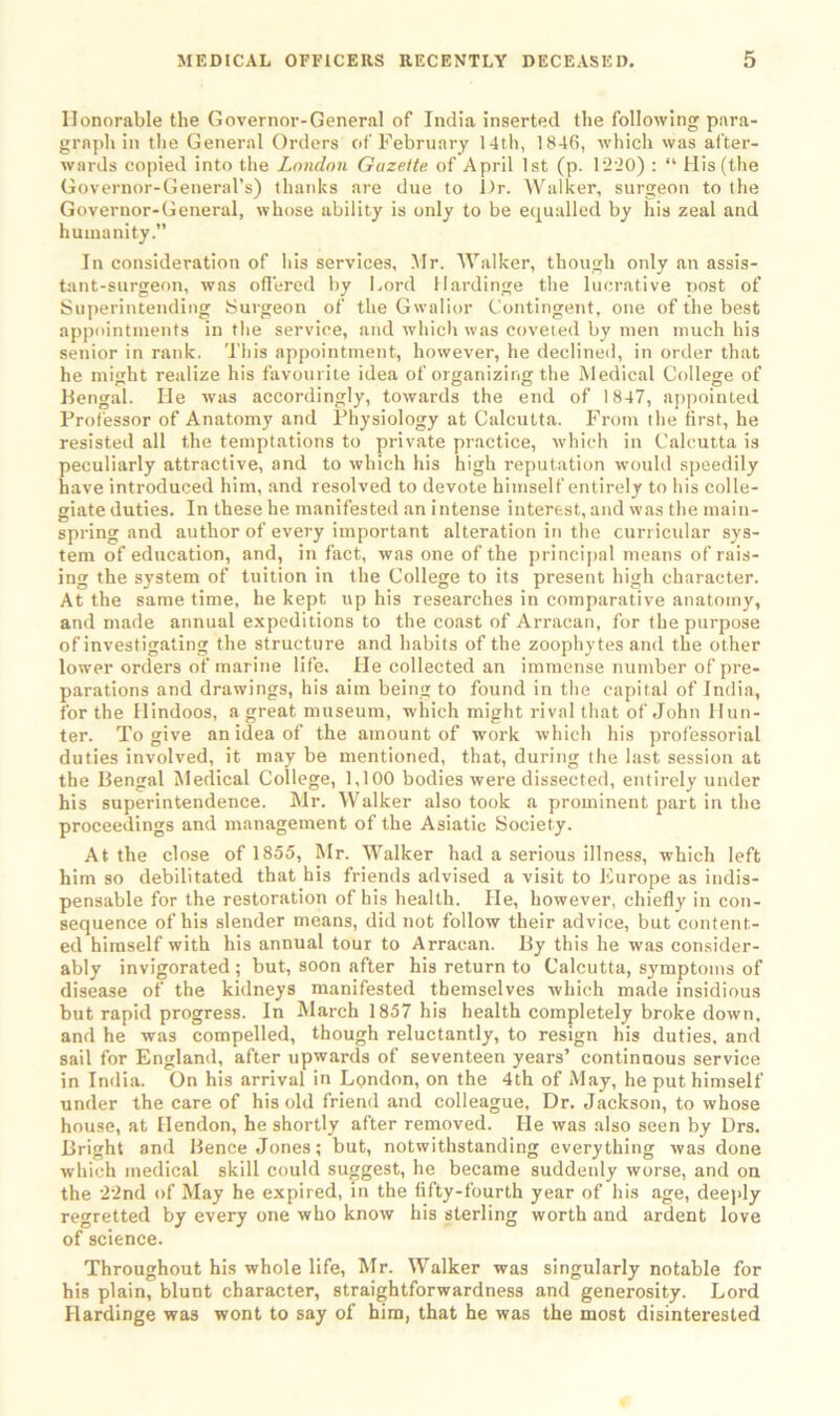 Honorable the Governor-General of India inserted the following para- graph in the General Orders of February 14th, 1846, which was after- wards copied into the London Gazette of April 1st (p. 1220) : “ His (the Governor-General’s) thanks are due to l)r. Walker, surgeon to the Governor-General, whose ability is only to be equalled by his zeal and humanity.” In consideration of Ids services, Mr. Walker, though only an assis- tant-surgeon, was offered by Lord Hardinge the lucrative post of Superintending Surgeon of the Gwalior Contingent, one of the best appointments in the service, and which was coveted by men much his senior in rank. Tins appointment, however, he declined, in order that he might realize his favourite idea of organizing the Medical College of Bengal. He was accordingly, towards the end of 1847, appointed Professor of Anatomy and Physiology at Calcutta. From the first, he resisted all the temptations to private practice, which in Calcutta is peculiarly attractive, and to which his high reputation would speedily have introduced him, and resolved to devote himself entirely to his colle- giate duties. In these he manifested an intense interest, and was the main- spring and author of every important alteration in the curricular sys- tem of education, and, in fact, was one of the principal means of rais- ing the system of tuition in the College to its present high character. At the same time, he kept up his researches in comparative anatomy, and made annual expeditions to the coast of Arracan, for the purpose of investigating the structure and habits of the zoophytes and the other lower orders of marine life. He collected an immense number of pre- parations and drawings, his aim being to found in the capital of India, for the Hindoos, a great museum, which might rival that of John Hun- ter. To give an idea of the amount of work which his professorial duties involved, it may be mentioned, that, during the last session at the Bengal Medical College, 1,100 bodies were dissected, entirely under his superintendence. Mr. Walker also took a prominent part in the proceedings and management of the Asiatic Society. At the close of 1855, Mr. Walker had a serious illness, which left him so debilitated that his friends advised a visit to Europe as indis- pensable for the restoration of his health. He, however, chiefly in con- sequence of his slender means, did not follow their advice, but content- ed himself with his annual tour to Arracan. By this he was consider- ably invigorated ; but, soon after his return to Calcutta, symptoms of disease of the kidneys manifested themselves which made insidious but rapid progress. In March 1857 his health completely broke down, and he was compelled, though reluctantly, to resign his duties, and sail for England, after upwards of seventeen years’ continuous service in India. On his arrival in London, on the 4th of May, he put himself under the care of his old friend and colleague. Dr. Jackson, to whose house, at Hendon, he shortly after removed. He was also seen by Drs. Bright and Bence Jones; but, notwithstanding everything was done which medical skill could suggest, he became suddenly worse, and on the 22nd of May he expired, in the fifty-fourth year of his age, deeply regretted by every one who know his sterling worth and ardent love of science. Throughout his whole life, Mr. Walker was singularly notable for his plain, blunt character, straightforwardness and generosity. Lord Hardinge was wont to say of him, that he was the most disinterested