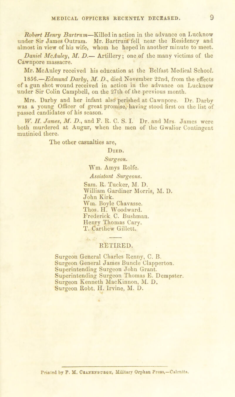 Robert Henry Bartru m—Killed in action in the advance on Lucknow under Sir James Outram. Mr. Bartruitf fell near the Residency and almost in view of hi3 wife, whom he hoped in another minute to meet. Daniel McAuley, M. D.— Artillery; one of the many victims of the Cawnpore massacre. Mr. McAuley received his education at the Belfast Medical School. 1856.—Edmund Darby, M. D., died November 22nd, from the effects of a gun shot wound received in action in the advance on Lucknow under Sir Colin Campbell, on the 27th of the previous month. Mrs. Darby and her infant also perished at Cawnpore. Dr. Darby was a young Officer of great promise, having stood first on the list of passed candidates of his season. IF. H. James, M. D., and F. R. C. S. I. Dr. and Mrs. James were both murdered at Augur, when the men of the Gwalior Contingent mutinied there. The other casualties are, Died. Surgeon. Wm. Amys Rolfe. Assistant Surgeons. Sam. R. Tucker, M. D. William Gardiner Morris, M. D. John Kirk. Wm. Boyle Chavasse. Thos. H. Woodward. Frederick C. Bushman. Henry Thomas Cary. T. Carthew Gillett. RETIRED. Surgeon General Charles Renny, C. B. Surgeon General James Buncle Clapperton. Superintending Surgeon John Grant. Superintending Surgeon Thomas E. Dempster. Surgeon Kenneth MacKinnon, M. D. Surgeon Robt. H. Irvine, M. D. Printed by P. M. CaiJUtirmiBaa, Military Orphan Press,—Calcutta.