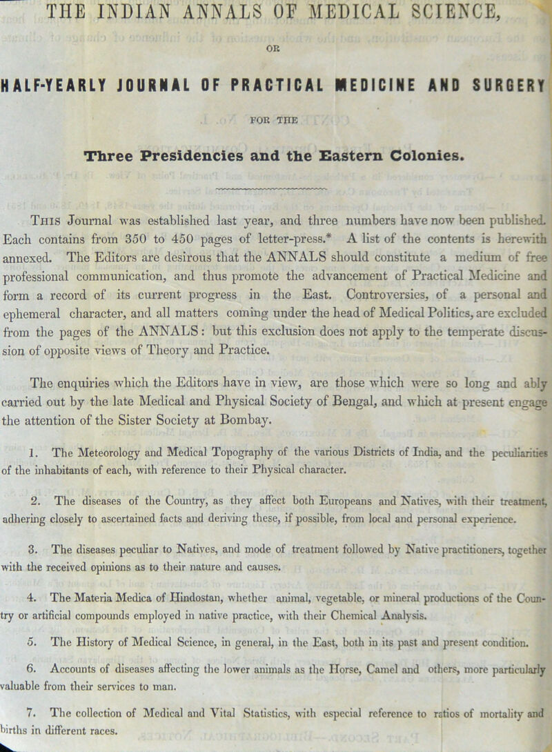 THE INDIAN ANNALS OF MEDICAL SCIENCE, OR HALF-YEARLY JOURNAL OF PRACTICAL MEDICINE AND SURGERY FOR THE Three Presidencies and the Eastern Colonies. This Journal was established last year, and three numbers have now7 been published. Each contains from 350 to 450 pages of letter-press.* A list of the contents is herewith annexed. The Editors are desirous that the ANNALS should constitute a medium of free professional communication, and thus promote the advancement of Practical Medicine and form a record of its current progress in the East. Controversies, of a personal and ephemeral character, and all matters coming under the head of Medical Politics, are excluded from the pages of the ANNALS: but this exclusion does not apply to the temperate discus- sion of opposite viewrs of Theory and Practice. The enquiries which the Editors have in view, are those which were so long and ably carried out by the late Medical and Physical Society of Bengal, and which at present engage the attention of the Sister Society at Bombay. 1. The Meteorology and Medical Topography of the various Districts of India, and the peculiarities of the inhabitants of each, with reference to their Physical character. 2. The diseases of the Country, as they affect both Europeans and Natives, with their treatment, adhering closely to ascertained facts and deriving these, if possible, from local and personal experience. 3. The diseases peculiar to Natives, and mode of treatment followed by Native practitioners, together with the received opinions as to their nature and causes. 4. The Materia Medica of Hindostan, whether animal, vegetable, or mineral productions of the Coun- try or artificial compounds employed in native practice, with their Chemical Analysis. 5. The History of Medical Science, in general, in the East, both in its past and present condition. 6. Accounts of diseases affecting the lower animals as the Horse, Camel and others, more particularly valuable from their sendees to man. 7. The collection of Medical and Vital Statistics, with especial reference to ratios of mortality and births in different races.