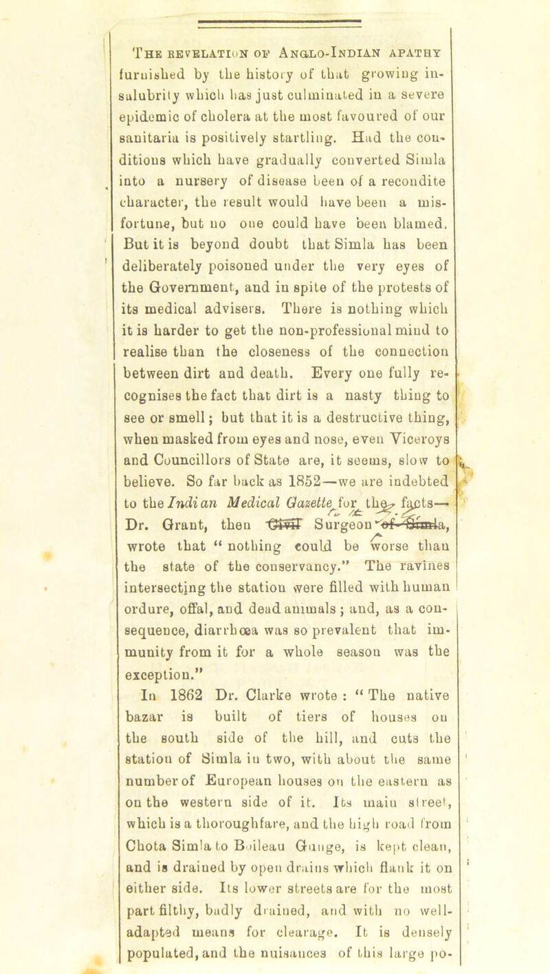 The KEVELATIoN OP Ang.lo-Indian apathy furnished by the history of that growing in- salubrity which has just culminated in a severe epidemic of cholera at the most favoured of our sanitaria is positively startling. Had the con- ditions which have gradually converted Simla into a nursery of disease been of a recondite character, the result would have been a mis- fortune, but no one could have been blamed. But it is beyond doubt that Simla has been deliberately poisoned under the very eyes of the Government, and in spite of the protests of its medical advisers. There is nothing which it is harder to get the non-professional mind to realise than the closeness of the connection between dirt and death. Every one fully re- • cognises the fact that dirt is a nasty thing to see or smell; but that it is a destructive thing, when masked from eyes and nose, even Viceroys and Councillors of State are, it seems, slow to ^ believe. So far back as 1852—we are indebted to thq Indian Medical Gazette^iov^_ tln^ filets— Dr. Grant, then Surgeon “'of- £la&la, wrote that “ nothing could be worse than the state of the conservancy.” The ravines intersecting the station were filled with human ordure, offal, and dead animals ; and, as a con- sequence, diarrhoea was so prevalent that im- munity from it for a whole season was the exception.” In 1862 Dr. Clarke wrote : “ The native bazar is built of tiers of houses on the south side of the hill, and cuts the station of Simla iu two, with about the same ' number of European houses on the eastern as on the western side of it. Its rnaiu street, which is a thoroughfare, and the high road from Chota Simla to Bnleau Gunge, is kept clean, and is drained by open drains which flank it on ' either side. Its lower streets are for the most part filthy, badly drained, and with no well- adapted means for elearage. It is densely populated, and the nuisances of this large po-