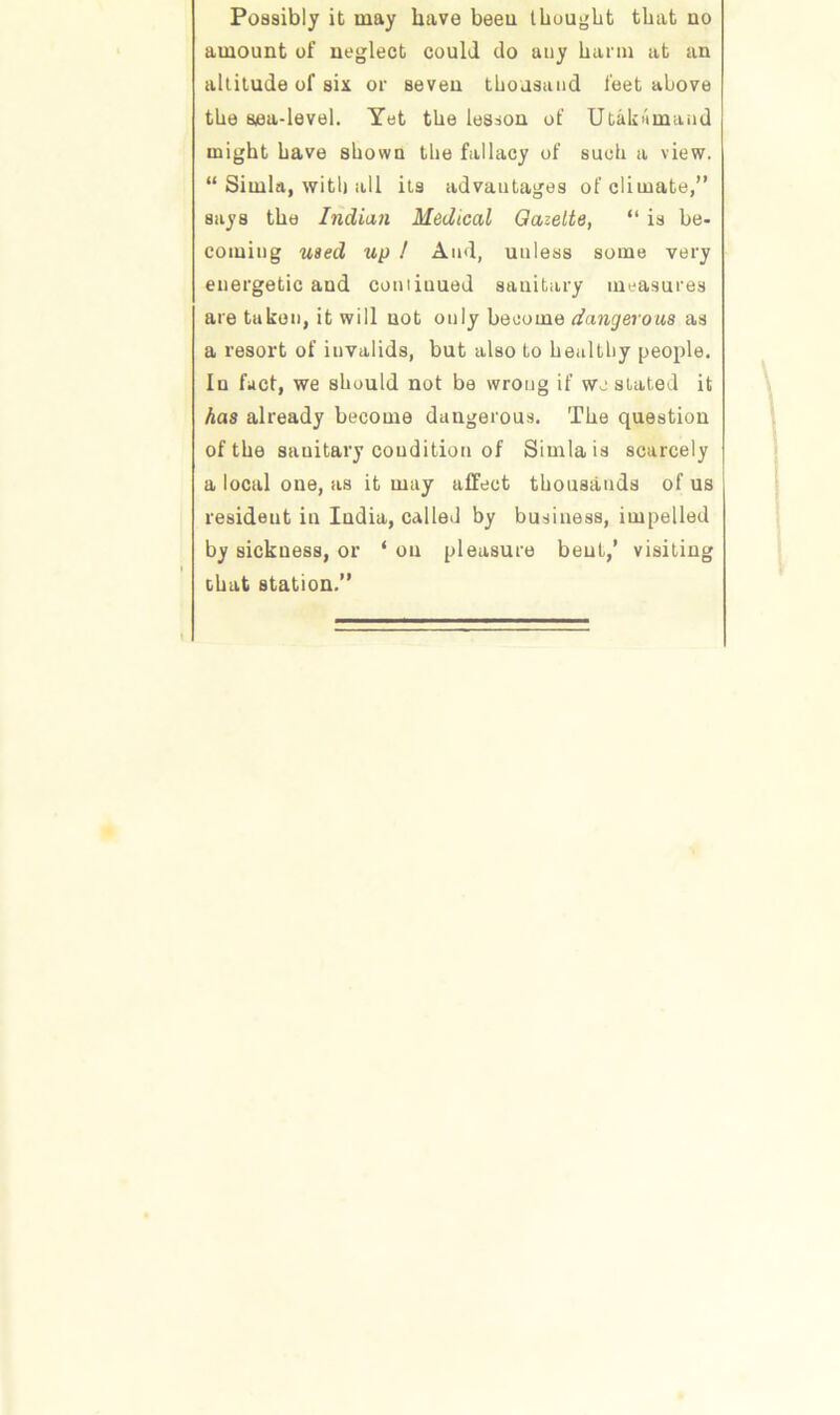 Possibly it may have beeu thought that uo amount of neglect could do any harm at an altitude of six or seven thousand feet above the sea-level. Yet the lesson of Utakiimaiid might have shown the fallacy of such a view. “ Simla, with all its advantages of climate,” says the Indian Medical Gazette, “ is be- coming used up ! And, unless some very energetic and comiuued sanitary measures are taken, it will not only become dangerous as a resort of invalids, but also to healthy people. In fact, we should not be wrong if we stated it has already become dangerous. The question of the sauitary condition of Simla is scarcely a local one, as it may affect thousands of us resideut in India, called by business, impelled by sickness, or ‘ on pleasure bent,’ visiting that station.”