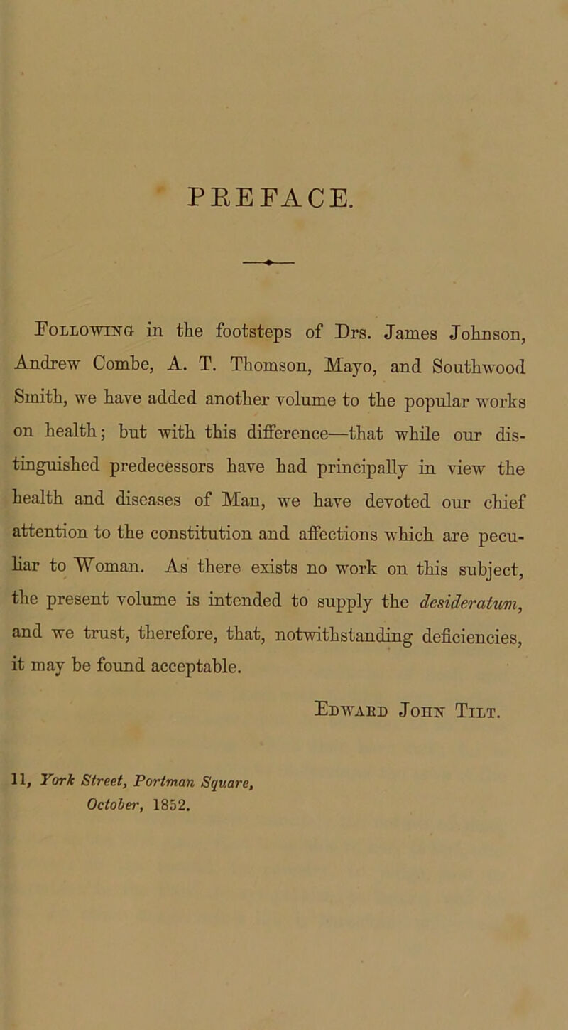 PREFACE. Following in the footsteps of Mrs. James Johnson, Andrew Combe, A. T. Thomson, Mayo, and Southwood Smith, we have added another volume to the popular works on health; but with this difference—that while our dis- tinguished predecessors have had principally in view the health and diseases of Man, we have devoted our chief attention to the constitution and affections which are pecu- liar to Woman. As there exists no work on this subject, the present volume is intended to supply the desideratum, and we trust, therefore, that, notwithstanding deficiencies, it may be found acceptable. Edwaed John Tilt. 11, York Street, Portman Square, October, 1852.