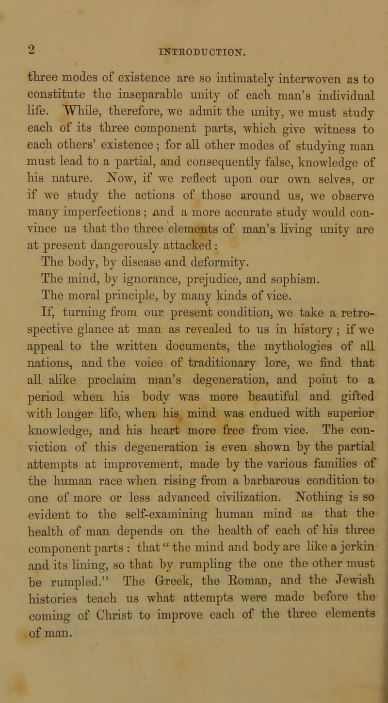 three modes of existence are so intimately interwoven as to constitute the inseparable unity of each man’s individual life. While, therefore, we admit the unity, we must study each of its three component parts, which give witness to each others’ existence; for all other modes of studying man must lead to a partial, and consequently false, knowledge of his nature. Now, if we reflect upon our own selves, or if we study the actions of those around us, we observe many imperfections ; and a more accurate study would con- vince us that the three elements of man’s living unity are at present dangerously attacked: The body, by disease -and deformity. The mind, by ignorance, prejudice, and sophism. The moral principle, by many kinds of vice. If, turning from our present condition, we take a retro- spective glance at man as revealed to us in history; if we appeal to the written documents, the mythologies of all nations, and the voice of traditionary lore, we find that all alike proclaim man’s degeneration, and point to a period when his body was more beautiful and gifted with longer life, when his mind was endued with superior knowledge, and his heart more free from vice. The con- viction of this degeneration is even shown by the partial attempts at improvement, made by the various families of the human race when rising from a barbarous condition to one of more or less advanced civilization. Nothing is so evident to the self-examining human mind as that the health of man depends on the health of each of his three component parts : that “ the mind and body are like a jerkin and its lining, so that by rumpling the one the other must he rumpled.” The Greek, the Boman, and the Jewish histories teach us what attempts were made before the coming of Christ to improve each of the three elements of man.