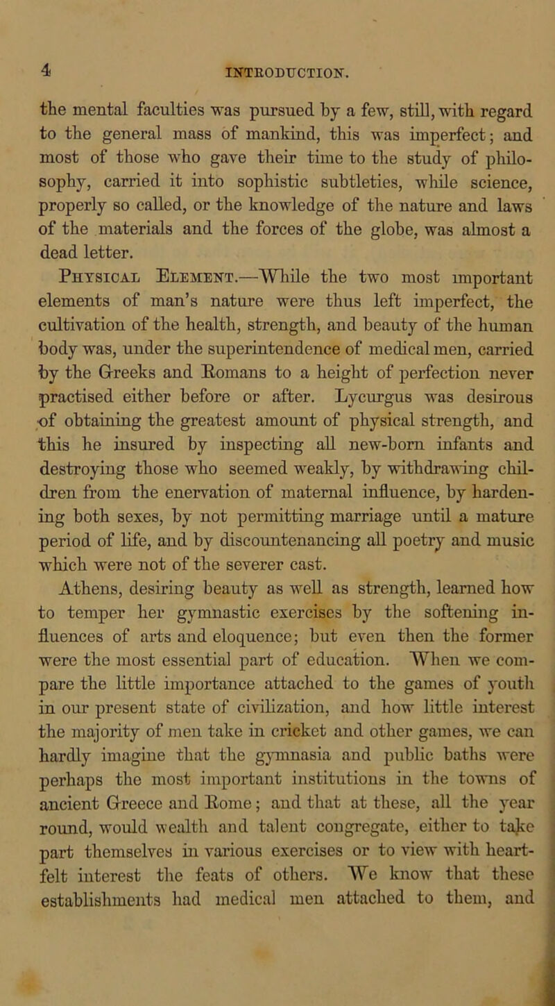 the mental faculties was pursued by a few, still, with regard to the general mass of mankind, this was imperfect; and most of those who gave their time to the study of philo- sophy, carried it into sophistic subtleties, while science, properly so called, or the knowledge of the nature and laws of the materials and the forces of the globe, was almost a dead letter. Physical Element.—While the two most important elements of man’s nature were thus left imperfect, the cultivation of the health, strength, and beauty of the human body was, under the superintendence of medical men, carried by the Greeks and Romans to a height of perfection never practised either before or after. Lyciu’gus was desirous of obtaining the greatest amount of physical strength, and this he insured by inspecting all new-born infants and destroying those who seemed weakly, by withdrawing chil- dren from the enervation of maternal influence, by harden- ing both sexes, by not permitting marriage until a mature period of life, and by discountenancing all poetry and music which were not of the severer cast. Athens, desiring beauty as well as strength, learned how to temper her gymnastic exercises by the softening in- fluences of arts and eloquence; but even then the former were the most essential part of education. When we com- pare the little importance attached to the games of youth in our present state of civilization, and how little interest the majority of men take in cricket and other games, we can hardly imagine that the gymnasia and public baths were perhaps the most important institutions in the towns of ancient Greece and Rome; aud that at these, all the year round, would wealth and talent congregate, either to take part themselves in various exercises or to view with heart- felt interest the feats of others. We know that these establishments had medical men attached to them, and