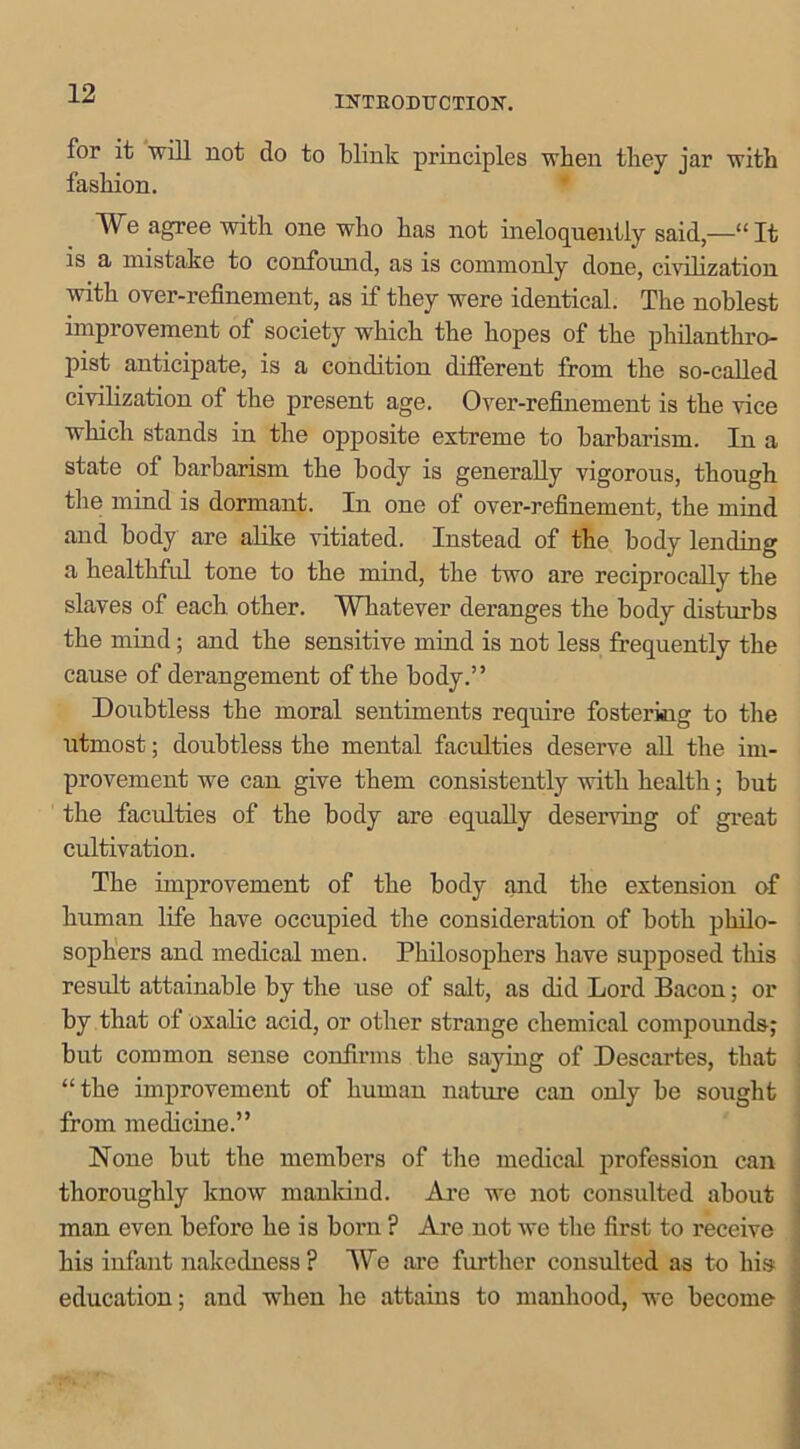 INTRODUCTION. for it will not do to blink principles when they jar with fashion. We agree with one who has not ineloquently said—“It is a mistake to confound, as is commonly done, civilization with over-refinement, as if they were identical. The noblest improvement of society which the hopes of the philanthro- pist anticipate, is a condition different from the so-called civilization of the present age. Over-refinement is the vice which stands in the opposite extreme to barbarism. In a state of barbarism the body is generally vigorous, though the mind is dormant. In one of over-refinement, the mind and body are alike vitiated. Instead of the body lending a healthful tone to the mind, the two are reciprocally the slaves of each other. Whatever deranges the body disturbs the mind; and the sensitive mind is not less frequently the cause of derangement of the body.” Doubtless the moral sentiments require fostering to the utmost; doubtless the mental faculties deserve all the im- provement we can give them consistently with health; but the faculties of the body are equally deserving of great cultivation. The improvement of the body and the extension of human life have occupied the consideration of both philo- sophers and medical men. Philosophers have supposed tliis result attainable by the use of salt, as did Lord Bacon; or by that of oxalic acid, or other strange chemical compounds; but common sense confirms the saying of Descartes, that “the improvement of human nature can only be sought from medicine.” None but the members of the medical profession can thoroughly know mankind. Are we not consulted about man even before he is born ? Are not we the first to receive his infant nakedness? We are further consulted as to his education; and when he attains to manhood, we become