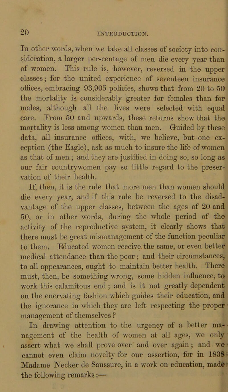 In other words, when we take all classes of society into con- sideration, a larger per-centage of men die every year than of women. This rule is, however, reversed in the upper classes; for the united experience of seventeen insurance offices, embracing 93,905 policies, shows that from 20 to 50 the mortality is considerably greater for females than for males, although all the lives were selected with equal care. From 50 and upwards, these returns show that the mortality is less among women than men. Guided by these data, all insurance offices, with, we believe, but one ex- ception (the Eagle), ask as much to insure the life of women as that of men; and they are justified in doing so, so long as our fair countrywomen pay so little regard to the preser- vation of their health. If, then, it is the rule that more men than women should die every year, and if this ride he reversed to the disad- vantage of the upper classes, between the ages of 20 and 50, or in other words, during the whole period of the activity of the reproductive system, it clearly shows that there must he great mismanagement of the function peculiar to them. Educated women receive, the same, or even better medical attendance than the poor ; and their circumstances, to all appearances, ought to maintain better health. There must, then, be something wrong, some hidden influence, to work this calamitous end ; and is it not greatly dependent on the enervating fashion which guides their education, and the ignorance in which they are left respecting the proper management of themselves ? In drawing attention to the mgency of a better ma- nagement of the health of women at all ages, we only assert what we shall prove over and over again; and we cannot even claim novelty for our assertion, for in 1838 Madame Necker de Saussure, in a work on education, made the following remarks:—