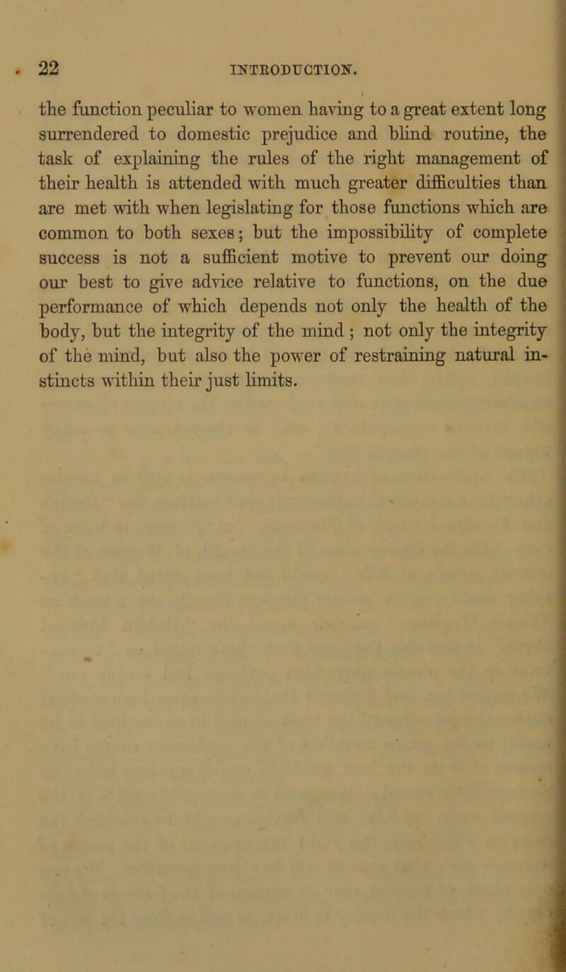 the function peculiar to women having to a great extent long surrendered to domestic prejudice and blind routine, the task of explaining the rules of the right management of their health is attended with much greater difficulties than are met with when legislating for those functions which are common to both sexes; but the impossibility of complete success is not a sufficient motive to prevent our doing our best to give advice relative to functions, on the due performance of which depends not only the health of the body, but the integrity of the mind ; not only the integrity of the mind, but also the power of restraining natural in- stincts within their just limits.