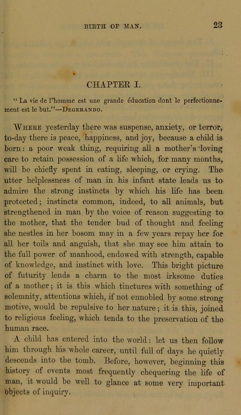 CHAPTER I. “ La vie tie l’homme est une grande education dont le perfectionne- ment est le but.”—Degerando. Where yesterday there was suspense, anxiety, or terror, to-day there is peace, happiness, and joy, because a child is horn: a poor weak thing, requiring all a mother’s loving care to retain possession of a life which, for many months, will he chiefly spent in eating, sleeping, or crying. The utter helplessness of man in his infant state leads us to admire the strong instincts hy which his life has been protected; instincts common, indeed, to all animals, hut strengthened in man hy the voice of reason suggesting to the mother, that the tender hud of thought and feeling she nestles in her bosom may in a few years repay her for all her toils and anguish, that she may see him attain to the full power of manhood, endowed with strength, capable of knowledge, and instinct with love. This bright picture of futurity lends a charm to the most irksome duties of a mother; it is this which tinctures with something of solemnity, attentions which, if not ennobled by some strong motive, would be repulsive to her nature; it is this, joined to religious feeling, which tends to the preservation of the human race. A child has entered into the world: let us then follow him through his whole career, until full of days he quietly descends into the tomb. Before, however, beginning this history of events most frequently chequering the life of man, it would be well to glance at some very important objects of inquiry.